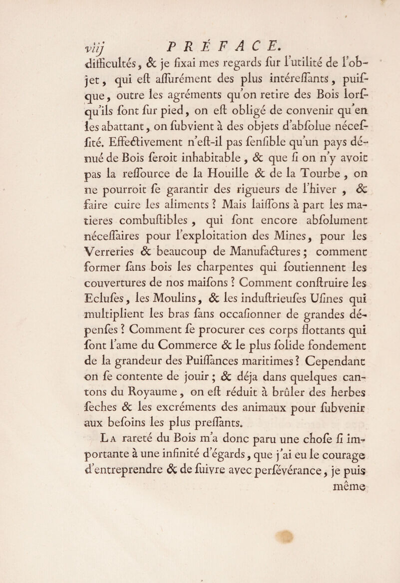 viîj PRÉFACE. difficultés, Sc je fixai nies regards fur 1 utilité de l ob-’ jet, qui eft aflùrément des plus intéreilants, puis¬ que , outre les agréments qu’on retire des Bois lors¬ qu’ils font fur pied, on eft obligé de convenir qu’en les abattant, on Subvient à des objets d’abfolue nécef- fité. Effeélivement n’eft-il pas lenfible qu’un pays dé¬ nué de Bois leroit inhabitable , & que fi on n’y avoit pas la reftource de la Houille 8c de la Tourbe , on ne pourroit le garantir des rigueurs de l’hiver , 8c faire cuire les aliments ? Mais laiftons à part les ma¬ tières combuftibles, qui font encore abfolument nécelfaires pour l’exploitation des Mines, pour les Verreries & beaucoup de Manufactures ; comment former fans bois les charpentes qui foutiennent les couvertures de nos mailons l Comment conftruire les Eclulès, les Moulins, 8c les induftrieufes Ufines qui multiplient les bras làns occafionner de grandes dé- penlès ! Comment le procurer ces corps flottants qui font i’ame du Commerce êc le plus folide fondement de la grandeur des Puiflânces maritimes ? Cependant on fe contente de jouir ; 8c déjà dans quelques can¬ tons du Royaume, on eft réduit à brûler des herbes feches 8c les excréments des animaux pour lùbvenir aux befoins les plus preflànts. La rareté du Bois m’a donc paru une choie fi im¬ portante à une infinité d’égards, que j’ai eu le courage d’entreprendre 8c de lùivre avec perfévérance, je puis même