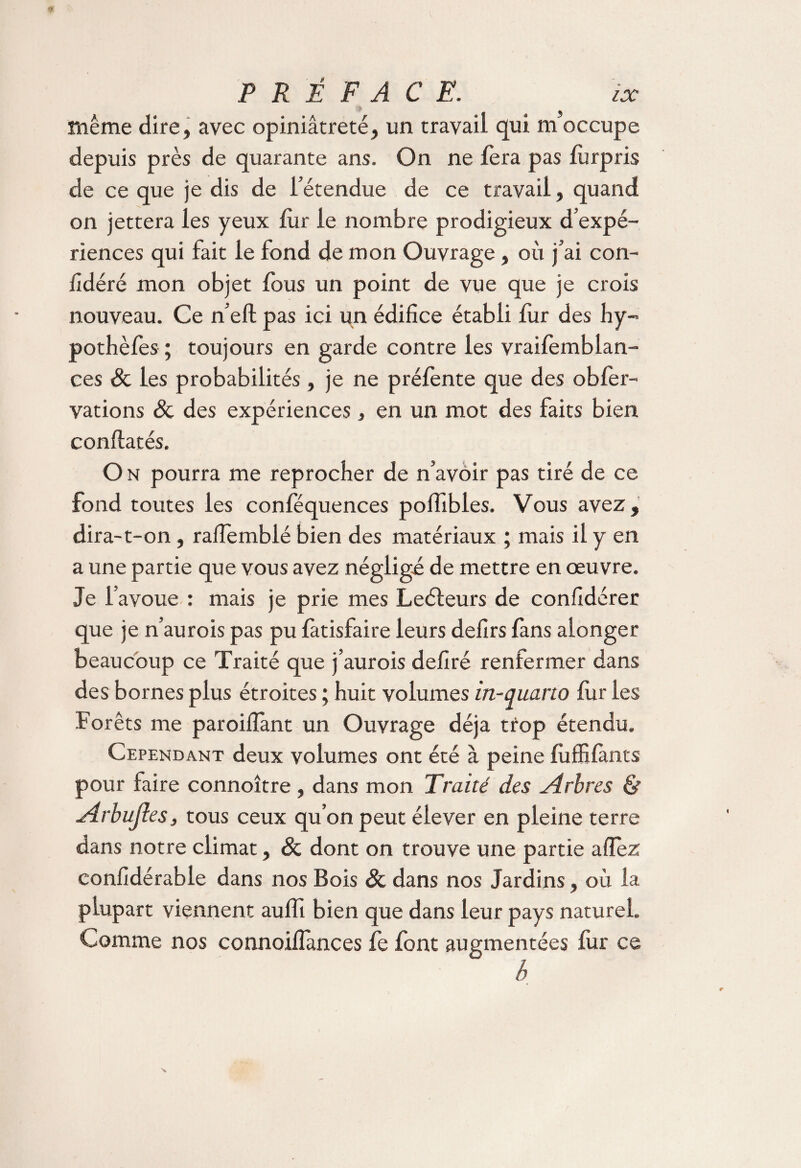 même dire, avec opiniâtreté, un travail qui m’occupe depuis près de quarante ans. On ne fera pas fùrpris de ce que je dis de l’étendue de ce travail, quand on jettera les yeux fur le nombre prodigieux d’expé¬ riences qui fait le fond de mon Ouvrage, où j’ai con- fidéré mon objet fous un point de vue que je crois nouveau. Ce n’eft pas ici un édifice établi fur des hy- pothèfes ; toujours en garde contre les vraifemblan- ces & les probabilités, je ne préfente que des obfer- vations & des expériences, en un mot des faits bien conflatés. O n pourra me reprocher de n’avoir pas tiré de ce fond toutes les conféquences polfibles. Vous avez, dira-t-on, raflemblé bien des matériaux ; mais il y en a une partie que vous avez néglige de mettre en oeuvre. Je l’avoue : mais je prie mes Leéteurs de confidérer que je n’aurois pas pu fàtisfaire leurs defirs {ans alonger beaucoup ce Traité que j’aurois defiré renfermer dans des bornes plus étroites ; huit volumes in-quarto fur les ■Forêts me paroiflant un Ouvrage déjà trop étendu. Cependant deux volumes ont été à peine fùffifànts pour faire connoître , dans mon Traité des Arbres & Arbujles, tous ceux qu’on peut élever en pleine terre dans notre climat, & dont on trouve une partie allez confidérabie dans nos Bois & dans nos Jardins, où la plupart viennent auffi bien que dans leur pays naturel. Comme nos connoifiances fe font augmentées fur ce h