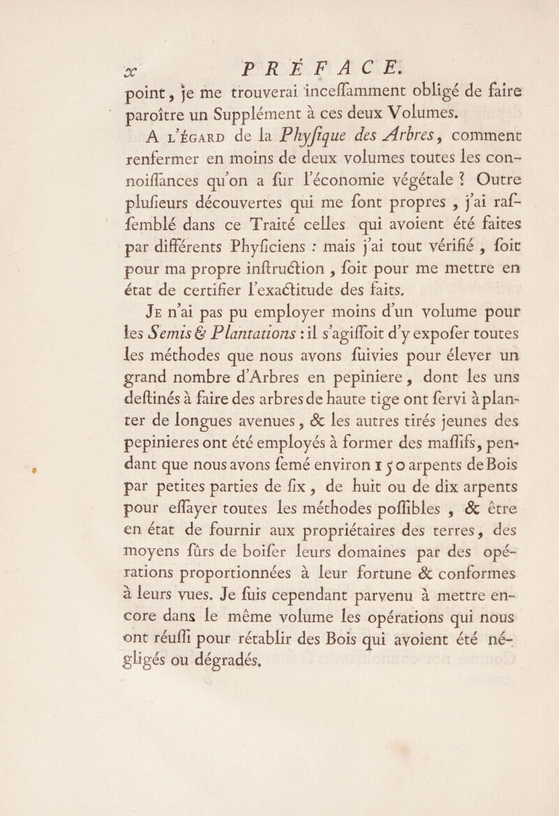 point, je me trouverai inceffamment obligé de faire paroître un Supplément à ces deux Volumes. A l’égard de la Phyjique des Arbres, comment renfermer en moins de deux volumes toutes les con- noillànces qu’on a fur l’économie végétale ! Outre plufîeurs découvertes qui me font propres , j’ai raf- fèmblé dans ce Traité celles qui avoient été faites par différents Phyficiens : mais j’ai tout vérifié , foit pour ma propre inftruélion , foit pour me mettre en état de certifier l’exaélitude des faits. Je n’ai pas pu employer moins d’un volume pour les Semis & Plantations : il s’agiffoit d’y expofer toutes les méthodes que nous avons lùivies pour élever un grand nombre d’Arbres en pepiniere, dont les uns deftinés à faire des arbres de haute tige ont fervi àplan- ter de longues avenues, 8c les autres tirés jeunes des pepinieres ont été employés à former des maffifs, pen¬ dant que nous avons femé environ i < o arpents de Bois par petites parties de fix , de huit ou de dix arpents pour eflàyer toutes les méthodes poffibles , 8c être en état de fournir aux propriétaires des terres, des moyens fûrs de boifer leurs domaines par des opé¬ rations proportionnées à leur fortune & conformes à leurs vues. Je fuis cependant parvenu à mettre en¬ core dans le même volume les opérations qui nous ont réufli pour rétablir des Bois qui avoient été né¬ gligés ou dégradés.