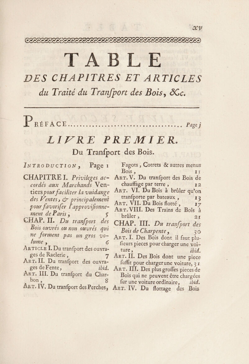 G833333S2SS3SS23S23S38S33S33S33S33S33Sa3S3S33S TABLE DES CHAPITRES ET ARTICLES du Traité du Traiifport des Bois, ôCc. X R É F A C E .. Page j LITRE PREMIER. Du Tranfport des Bois. Introduction , Page i CHAPITRE I» Privilèges ac¬ cordés aux Marchands Ven- tiers pour faciliter la vuidange des Ventes} & principalement pour favorifer F approvisionne¬ ment de Paris 9 f CHAP. IL Du tranfport des Bois ouvrés ou non ouvrés qui ne forment pas un gros vo¬ lume j 6 Article I. Du tranfport des ouvra¬ ges de Racierie , y Art. II. Du tranfport des ouvra¬ ges de Fente 5 ibid* Art. III. Du tranfport du Char- bon, 8 Art. IV. Du tranfport des Perches! Fagots 3 Cotrets 6c autres menus Bois 5 ii Art. V. Du tranfport des Bois de chauffage par terre , i z Art. VI. Du Bois à brûler qu’on tranfporte par bateaux , i j Art. VII. Du Bois flotté 5 iy Art. VIII. Des Trains de Bois à brûler , zi CH AP. HL Du tranfport des Bois de Charpente 9 50 Art. I. Des Bois dont il faut plu» fleurs pièces pour charger une voi~ ture 9 ihid. Art. II. Des Bois dont une piece fuffit pour charger une voiture^ 31 Art. III. Des plus greffes pièces de Bois qui ne peuvent être chargées fur une voiture ordinaire, ibid9 Art. IV, Du flottage des Bois