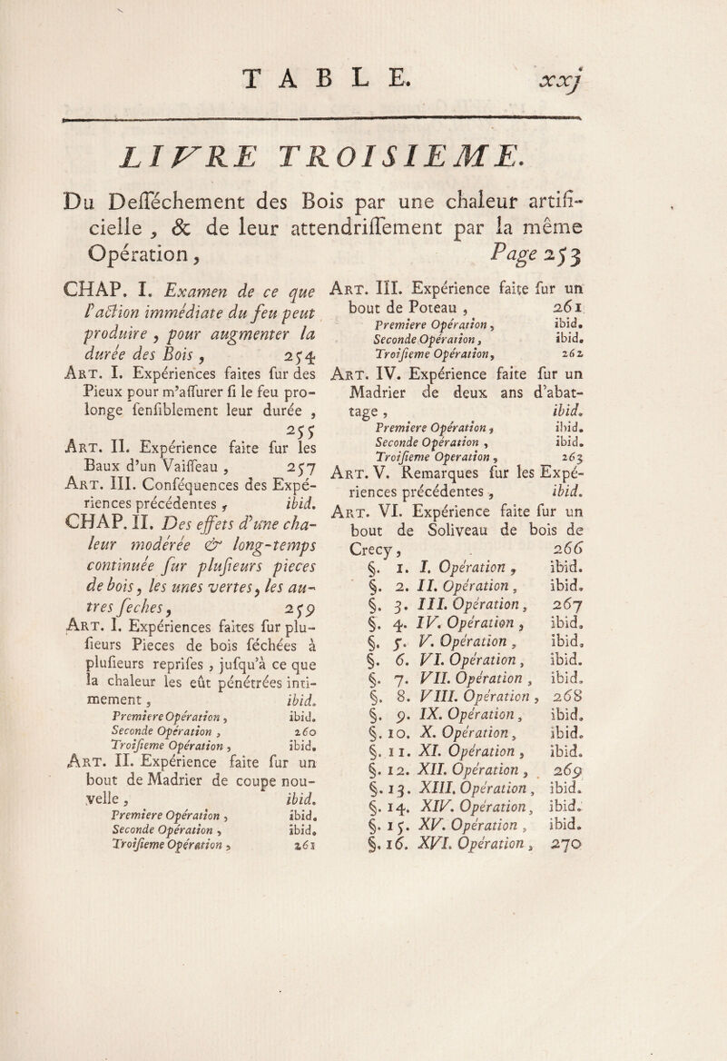 $ LITRE TROISIEME. Du Delïechement des Bois par une chaleur artifi¬ cielle , & de leur attendrilïement par la même Opération, Page 25 3 CH AP. I. Examen de ce que Pa61 ion immédiate du feu peut produire , pour augmenter la durée des Bois , 2 y 4 Art. I. Expériences faites fur des Pieux pour m’a durer fi le feu pro¬ longe fenfiblement leur durée 9 T7 , Art. IL Expérience faite fur les Baux d’un Vailfeau . 257 Art. III. Conféquences des Expé¬ riences précédentes i ibid. CHAP. II. Des effets dé me cha¬ leur modérée & long-temps continuée fur plufieurs pièces de bois > les mes vertesP les au¬ tres feches y 2 5* 9 Art. I. Expériences faites fur plu¬ fieurs Pièces de bois féchées à plufieurs reptiles * jufqu’à ce que la chaleur les eût pénétrées inti¬ mement 5 ibid. Première Opération y ibid. Seconde Opération 3 260 Troifieme Opération 5 ibid. Art. IL Expérience faite fur un bout de Madrier de coupe nou¬ velle 3 ibid. Première Opération 5 ibid. Seconde Opération , ibid® Art. III. Expérience faite fur un bout de Poteau , 261 Première Opération y ibid. Seconde Opération s ibid. Troifieme Opération y 262, Art. IV. Expérience faite fur un Madrier de deux ans d’abat¬ tage , ibid. Premiers Opération y ibid» Seconde Opération , ibid. Troifieme Operation y 26% Art. V. Remarques fur les Expé¬ riences précédentes , ibid. Art. VI. Expérience faite fur un bout de Soliveau de bois de Crecy5 . 2 66 §. 1. I, Opération f ibid. §. 2. IL Opération , ibid» §, 3. IIL Opération 3 26y §. 4. IV' Opération f ibid» §. y. V. Opération , ibid9 §. 6. VL Opération, ibid. §. 7. VIL Opération , ibid. §. 8. VIIL Opération ? 268 §. 9. IX, Opération 3 ibid. §. 10. X, Opération, ibid*, §. 11, XL Opération y Ibid® §. 12. XII, Opération * 26ÿ 1$, XIII, Opération , ibid» §. 14. XIV, Opération3 ibid.: §. 1y. XV, Opération s ibid»