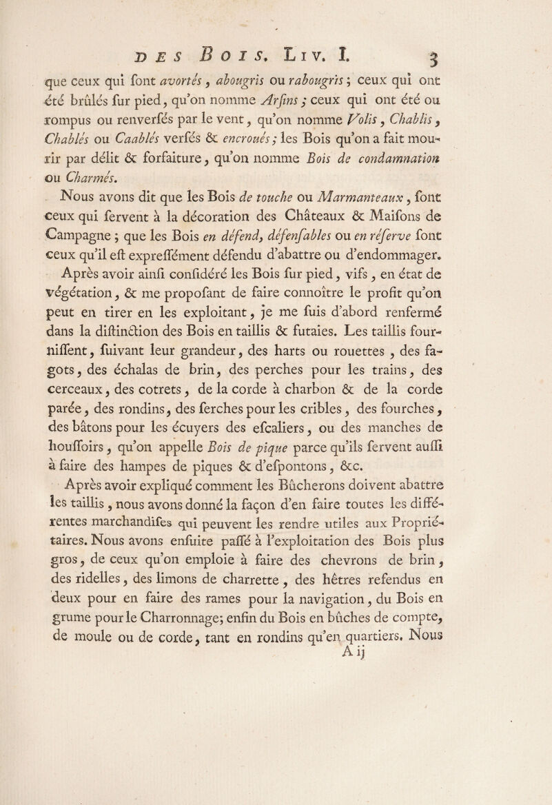 que ceux qui font avortés 9 abougris ou rabougris ; ceux qui ont été brûlés fur pied., qu'on nomme Arfms ; ceux qui ont été ou jompus ou renverfés par le vent 9 qu'on nomme Volts, Chablis 9 diables ou Caablés verfés & encroués ; les Bois qu'on a fait mou* rir par délit & forfaiture, qu'on nomme Bois de condamnation ou Charmés. Nous avons dit que les Bois de touche ou Alarmante aux 9 font ceux qui fervent à la décoration des Châteaux & Maîfons de Campagne ; que les Bois en défend, défenfables ou en réferve font ceux qu'il eft expreffément défendu d’abattre ou d'endommager» Après avoir ainfi confidéré les Bois fur pied , vifs , en état de végétation , & me propofant de faire connoître le profit qu'on peut en tirer en les exploitant , je me fuis d’abord renfermé dans la diftinétion des Bois en taillis & futaies* Les taillis four- niffent9 fuivant leur grandeur, des harts ou rouettes , des fa¬ gots , des échalas de brin, des perches pour les trains, des cerceaux , des cotrets , de la corde à charbon & de la corde parée, des rondins , des ferches pour les cribles , des fourches 9 des bâtons pour les écuyers des efcaliers , ou des manches de houffoirs , qu'on appelle Bois de pique parce qu'ils fervent aufli à faire des hampes de piques 6e d'efpontons , &c. Après avoir expliqué comment les Bûcherons doivent abattre les taillis , nous avons donné la façon d’en faire toutes les diffé¬ rentes marchandifes qui peuvent les rendre utiles aux Proprié¬ taires. Nous avons enfuite paiTé à l'exploitation des Bois plus gros , de ceux qu’on emploie â faire des chevrons de brin, des ridelles , des limons de charrette , des hêtres refendus en deux pour en faire des rames pour la navigation , du Bois en grume pour le Charronnage; enfin du Bois en bûches de compte, de moule ou de corde, tant en rondins qu'en quartiers. Nous Aij