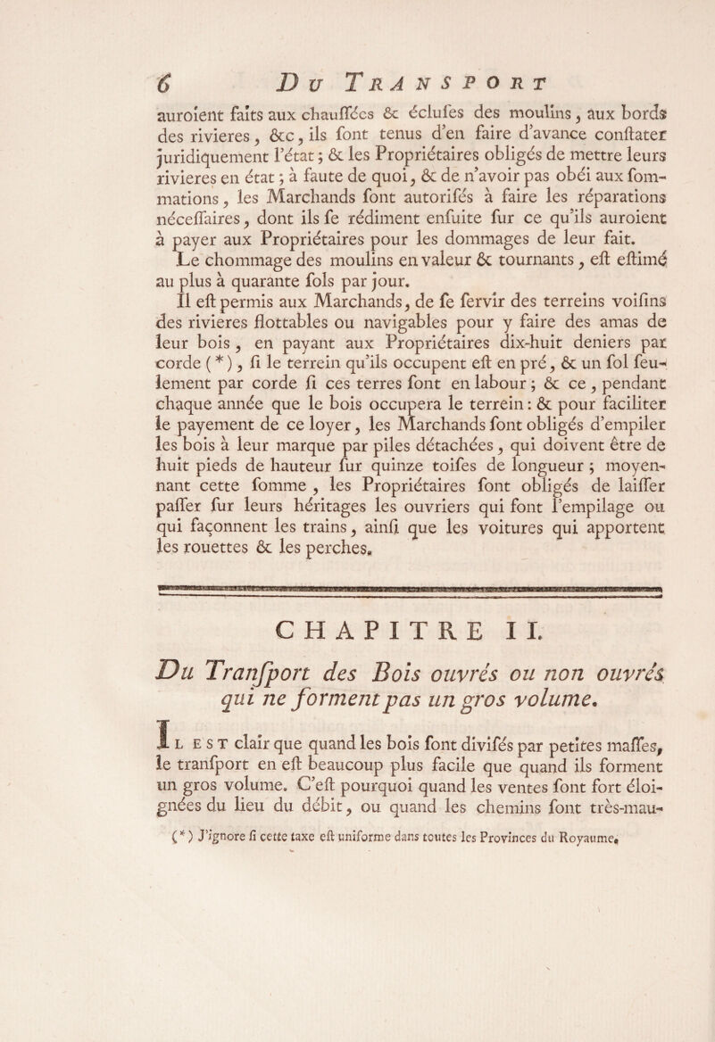 auroîent faits aux chauffées Se éclufes des moulins, aux bords des rivières, &c, ils font tenus d en faire d’avance conftater juridiquement l’état ; & les Propriétaires obligés de mettre leurs rivières en état ; à faute de quoi, & de n’avoir pas obéi aux foin- mations, les Marchands font autorifés à faire les réparations néceflaires , dont ils fe rédiment enfuite fur ce qu’ils auroient à payer aux Propriétaires pour les dommages de leur fait. Le chommage des moulins en valeur & tournants, eft eftimé au plus à quarante fols par jour. Il eft permis aux Marchands , de fe fervir des terreins voifins des rivières flottables ou navigables pour y faire des amas de leur bois, en payant aux Propriétaires dix-huit deniers par corde ( * ), fi le terrein qu’ils occupent eft en pré, & un fol feu¬ lement par corde fl ces terres font en labour ; & ce , pendant chaque année que le bois occupera le terrein : & pour faciliter le payement de ce loyer , les Marchands font obligés d’empiler les bois à leur marque par piles détachées , qui doivent être de huit pieds de hauteur fur quinze toifes de longueur ; moyen¬ nant cette fomme , les Propriétaires font obligés de laiffer paffer fur leurs héritages les ouvriers qui font F empilage ou qui façonnent les trains , ainfi que les voitures qui apportent les rouettes & les perches* CHAPITRE IL Du Transport des Bois ouvrés ou non ouvrés qui ne forment pas un gros volume. Ïlest clair que quand les bois font divifés par petites maffes, le tranfport en eft beaucoup plus facile que quand ils forment un gros volume. C’eft pourquoi quand les ventes font fort éloi¬ gnées du lieu du débit , ou quand les chemins font très-mau- C* ) J’ignore fi cette taxe eft uniforme dans toutes les Provinces du Royaume.