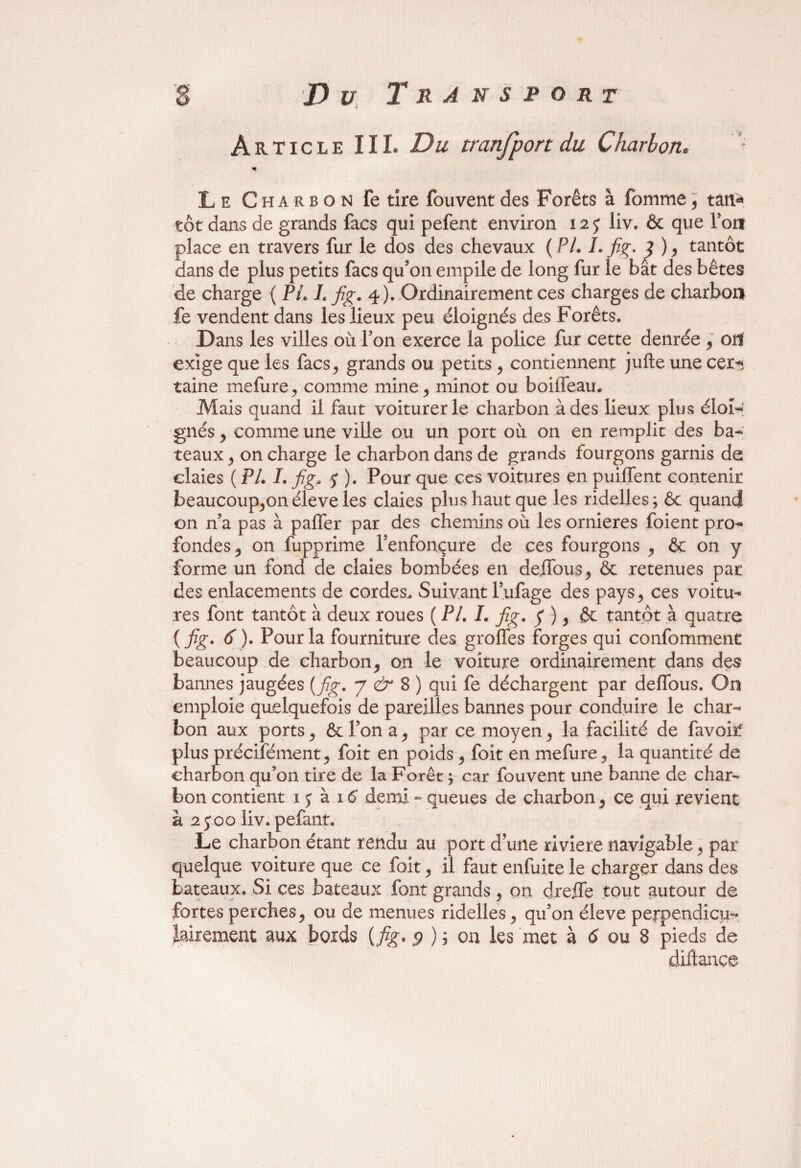 * Le Charbon fe tire fou vent des Forêts à fomme, tân« tôt dans de grands facs qui pefent environ 12 j liv. ôc que Toit place en travers fur le dos des chevaux ( PL J. fig. ^ ) , tantôt dans de plus petits facs qu’on empile de long fur le bat des bêtes de charge ( Pi, L fig. 4). Ordinairement ces charges de charbon fe vendent dans les lieux peu éloignés des Forêts. Dans les villes où Ton exerce la police fur cette denrée , ort exige que les facs, grands ou petits, contiennent jufte une cer-; taine mefure, comme mine, minot ou boiffeau. Mais quand il faut voiturerle charbon à des lieux plus éloH gués, comme une ville ou un port où on en remplit des ba¬ teaux, on charge le charbon dans de grands fourgons garnis de claies ( PL I. fig. $ ). Pour que ces voitures en puilfent contenir beaucoup,onéleve les claies plus haut que les ridelles; ôc quand on n’a pas à palfer par des chemins où les ornières foient pro¬ fondes, on fupprime l’enfonçure de ces fourgons , ôc on y forme un fond de claies bombées en défions, ôc retenues par des enlacements de cordes. Suivant l’ufage des pays, ces voitu¬ res font tantôt à deux roues ( P/. /. fig. y ), ôc tantôt à quatre ( fig* 6). Pour la fourniture des groffes forges qui conformaient beaucoup de charbon, on le voiture ordinairement dans des bannes jaugées {fig. y & S) qui fe déchargent par deffous. On emploie quelquefois de pareilles bannes pour conduire le char¬ bon aux ports, ôc l’on a, par ce moyen, la facilité de favoirf plus précisément, foit en poids , foit en mefure, la quantité de charbon qu’on tire de la Forêt ; car fouvent une banne de char¬ bon contient 1 j à 16 demi - queues de charbon, ce qui revient à 2 j oo liv. pefant. Le charbon étant rendu au port d’une riviere navigable, par quelque voiture que ce foit, il faut enfuite le charger dans des bateaux. Si ces bateaux font grands, on dreffe tout autour de fortes perches, ou de menues ridelles, qu’on éleve perpendicu¬ lairement aux bords {fig* $ ) ; on les met à 6 ou 8 pieds de diftance