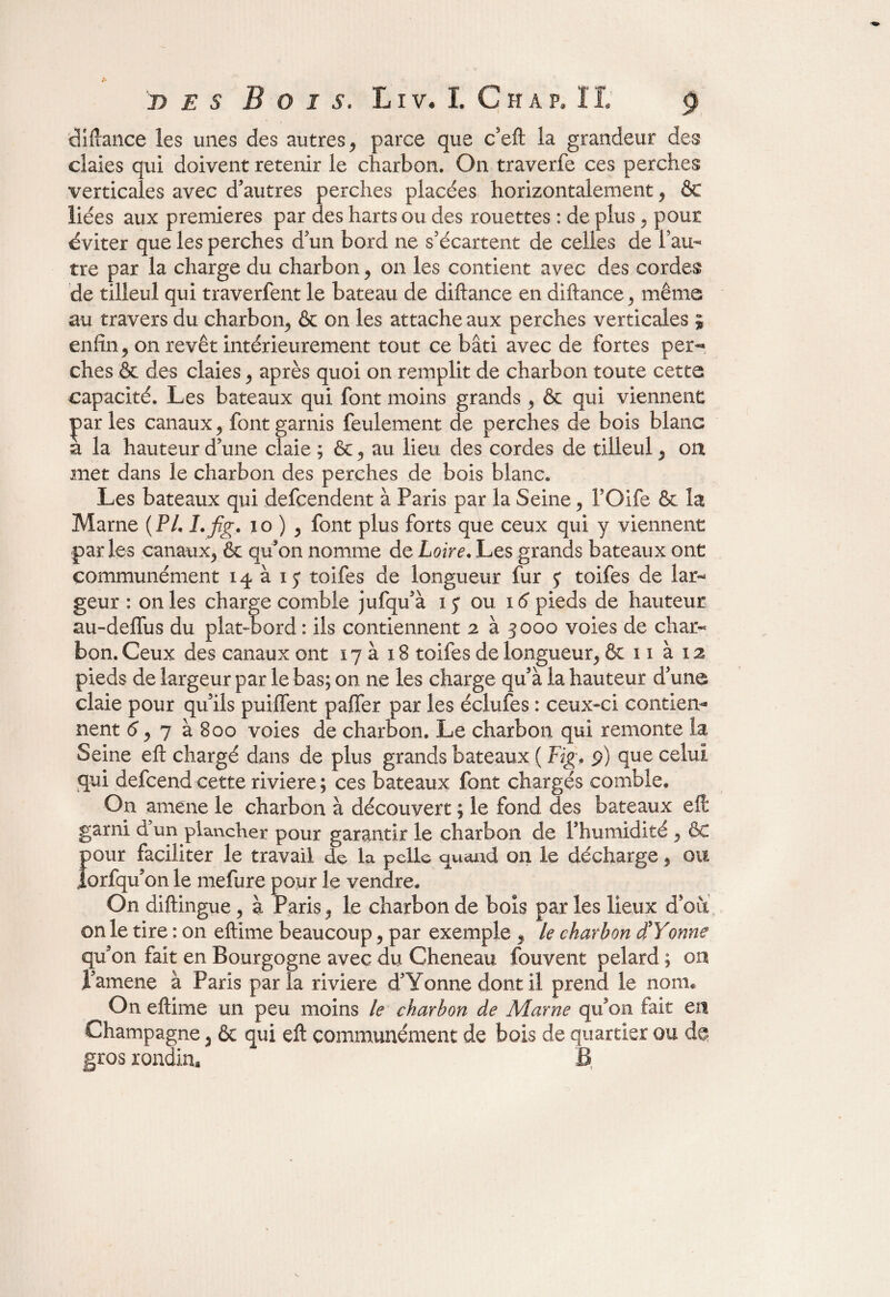 clifiance les unes des autres, parce que c’eft la grandeur des claies qui doivent retenir le charbon. On traverfe ces perches verticales avec d’autres perches placées horizontalement 9 &c liées aux premières par des harts ou des rouettes : de plus. pour éviter que les perches d’un bord ne s’écartent de celles de l’au¬ tre par la charge du charbon, on les contient avec des cordes de tilleul qui traverfent le bateau de diftance en diftance,, même au travers du charbon,, & on les attache aux perches verticales ; enfin, on revêt intérieurement tout ce bâti avec de fortes per¬ ches & des claies 9 après quoi on remplit de charbon toute cette capacité. Les bateaux qui font moins grands > & qui viennent parles canaux ^ font garnis feulement de perches de bois blanc a la hauteur d’une claie ; &, au lieu des cordes de tilleul 3 on met dans le charbon des perches de bois blanc. Les bateaux qui defeendent à Paris par la Seine 5 FOife & la Marne ( PL I.fig, i o ) ? font plus forts que ceux qui y viennent parles canatix^ & qu’on nomme de Loire. Les grands bateaux ont communément 14 à toifes de longueur fur 5; toifes de lar¬ geur : on les charge comble jufqu’à 1 j ou 16 pieds de hauteur au-deffus du plat-bord : ils contiennent 2 à 3000 voies de char¬ bon. Ceux des canaux ont 17 à 18 toifes de longueur, & 11 à 12 pieds de largeur par le bas; on ne les charge qu’à la hauteur d’une claie pour qu’ils puilfent pajTer par les éciufes : ceux-ci contien¬ nent <5, 7 à 800 voies de charbon. Le charbon qui remonte la Seine eft chargé dans de plus grands bateaux ( Fig, 9) que celui qui defeend cette riviere ; ces bateaux font chargés comble. On amené le charbon à découvert ; le fond des bateaux eft garni d’un plancher pour garantir le charbon de l’humidité y êc {)Our faciliter le travail de la pelle quand on le décharge, ou orfqu’on le mefure pour le vendre. On diftingue > à Paris, le charbon de bois par les lieux d’oii on le tire : on eftime beaucoup, par exemple , le charbon d'Yonne qu’on fait en Bourgogne avec du Cheneau fouvent pelard ; on J’amene à Paris parla riviere d’Yonne dont il prend le nom. On eftime un peu moins le charbon de Marne qu’on fait en Champagne 3 & qui eft communément de bois de quartier ou de gros rondin. B,