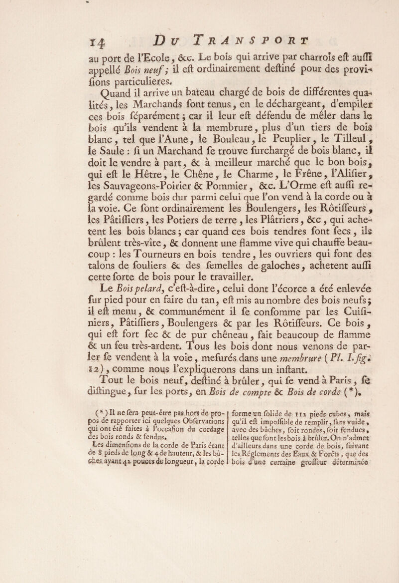 au port de l’Ecole, êcc. Le bois qui arrive par charrois eft auffî appellé Bois neuf ,* il eft ordinairement deftiné pour des provi^ fions particulières* Quand il arrive un bateau chargé de bois de différentes qua¬ lités,^ Marchands font tenus, en le déchargeant, d empiler ces bois féparément ; car il leur eft défendu de mêler dans le bois qu’ils vendent à la membrure, plus dun tiers de bois blanc, tel que l’Aune, le Bouleau, le Peuplier, le Tilleul, le Saule : fi un Marchand fe trouve furchargé de bois blanc, il doit le vendre à part, & à meilleur marché que le bon bois, qui eft le Hêtre, le Chêne, le Charme, le Frêne, l’Alifier, les Sauvageons-Poirier & Pommier, &c. L’Orme eft auffi re¬ gardé comme bois dur parmi celui que l’on vend à la corde ou à la voie. Ce font ordinairement les Boulengers, les Rôtiffeurs, les Pâtiiïïers, les Potiers de terre , les Plâtriers, &c, qui achè¬ tent les bois blancs ; car quand ces bois tendres font fecs, ils brûlent très-vite, & donnent une flamme vive qui chauffe beau¬ coup : les Tourneurs en bois tendre, les ouvriers qui font des talons de fouliers 6c des femelles de galoches, achètent auffi cette forte de bois pour le travailler. Le Boispelard, c’eft-à-dire, celui dont l’écorce a été enlevée fur pied pour en faire du tan, eft mis au nombre des bois neufs; il eft menu, & communément il fe confomme par les Cuifi- niers, Pâtifliers, Boulengers & par les Rôtiffeurs. Ce bois, qui eft fort fec & de pur chêneau, fait beaucoup de flamme & un feu très-ardent. Tous les bois dont nous venons de par¬ ler fe vendent à la voie, mefurés dans une membrure ( PL Lfig* 22), comme no\\s l’expliquerons dans un inftant. Tout le bois neuf, deftiné à brûler, qui fe vend à Paris, fe diftingue, fur les ports, en Bois de compte 6c Bois de corde (*), ( * ) Il ne Cet a peut-être pas hors de pro¬ pos de rapporter ici quelques Obfervations qui ont été faites à l’occafion du cordage des bois ronds & fendus. Les dimenfions de la corde de Paris étant de 8 pieds de long & 4 de hauteur, & les bû- phes ayant 42- pouces de longueur, la corde forme un folîde de 112 pieds cubes, mais qu’il eft impoffibîe de remplir, fans vuide, avec des bûches, foit rondes, foit fendues, telles que font les bois à brûler. On n’admet d'ailleurs dans une corde de bois, fuivant les Réglements des Eaux & Forêts, que des bois d'une certaine groifeur déterminée