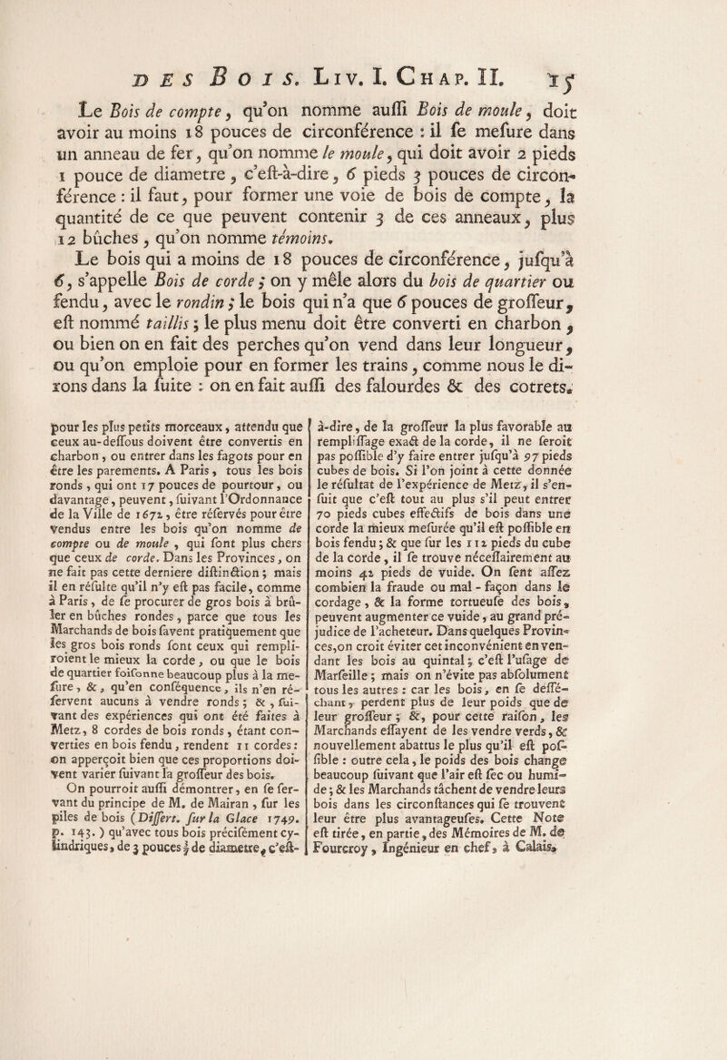 Le Bois de compte , qu’on nomme auffi Bois de moule , doit avoir au moins 18 pouces de circonférence : il fe mefure dans un anneau de fer, qu’on nomme le moule, qui doit avoir 2 pieds 1 pouce de diamètre , c’efl>à-dire , 6 pieds 3 pouces de circom férence : il faut, pour former une voie de bois de compte, la quantité de ce que peuvent contenir 3 de ces anneaux, plus i2 bûches , qu’on nomme témoins« Le bois qui a moins de 18 pouces de circonférence, jufqua 6, s’appelle Bois de corde ; on y mêle alors du bois de quartier ou fendu, avec le rondin ; le bois qui n’a que 6 pouces de groffeurf eft nommé taillis ; le plus menu doit être converti en charbon $ ou bien on en fait des perches qu’on vend dans leur longueur $ ou qu’on emploie pour en former les trains, comme nous le di¬ rons dans la fuite : on en fait auffi des falourdes & des cotrets® pour les plus petits morceaux, attendu que ceux au-deffous doivent être convertis en charbon , ou entrer dans les fagots pour en être les parements. A Paris, tous les bois ronds , qui ont 17 pouces de pourtour, ou davantage, peuvent, fuivant l’Ordonnance de la Ville de 1671, être réfervés pour être Vendus entre les bois qu’on nomme de compte ou de moule , qui font plus chers que ceux de corde. Dans les Provinces, on ne fait pas cette derniere diftinélion ; mais il en réfuîte qu’il n’y eft pas facile, comme à Paris, de fe procurer de gros bois à brû¬ ler en bûches rondes, parce que tous les Marchands de bois favent pratiquement que les gros bois ronds font ceux qui rempii- roient le mieux la corde, ou que le bois de quartier foifonne beaucoup plus à la me¬ fure , &, qu’en conféquence a ils n’en ré¬ fervent aucuns à vendre ronds ; & , fui¬ vant des expériences qui ont été faites à Metz, 8 cordes de bois ronds, étant con¬ verties en bois fendu, rendent 11 cordes : on apperçoit bien que ces proportions doi¬ vent varier fuivant la groffeur des bois. On pourroit auffi démontrer, en fe fer- vant du principe de M. de Mairan , fur les piles de bois ( Dîjfert. fur la Glace 174p. g>. 143. ) qu’avec tous bois précifément cy¬ lindriques , de 3 pouces f de diamètre f c’eft- î à-dire, de la groffeur la plus favorable au rempliffage exaét de la corde, il ne feroit pas poffible d’y faire entrer jufqu’à 97 pieds cubes de bois. Si l’on joint à cette donnée le réfultat de l’expérience de Metz , il s’en¬ fuît que c’eft tout au plus s’il peut entrer 70 pieds cubes effe&ifs de bois dans une corde la mieux mefurée qu’il eft poffible en bois fendu ; 8c que fur les 111 pieds du cube de la corde, il fe trouve néceflairement au moins 41 pieds de vuide. On fent allez combien la fraude ou mal - façon dans le cordage, 8c la forme tortueufe des bois 9 peuvent augmenter ce vuide, au grand pré¬ judice de l’acheteur. Dans quelques Provins ces,on croit éviter cet inconvénient en ven¬ dant les bois au quintal c’eft l’ufage de Marfeille ; mais on n’évite pas abfolumenfi tous les autres : car les bois, en fè deffé- chant, perdent plus de leur poids que de leur groffeur; 8c, pour cette raifbn , les? Marchands effayent de les vendre verds, & nouvellement abattus le plus qu’il eft pof* fîble : outre cela, le poids des bois change beaucoup fuivant que l’air eft fe c ou humi¬ de ; 8c les Marchands tâchent de vendre leurs bois dans les circonftances qui fe trouvent leur être plus avantageufes. Cette Note eft tirée, en partie, des Mémoires de M. d® Fourcroy » Ingénieur en chef» à Calais#