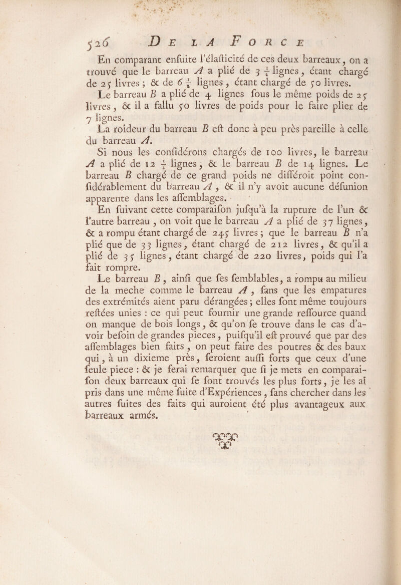 j 20 De la Force ~ ' En comparant enfuite Télaflicité de ces deux barreaux , on a trouvé que le barreau A a plié de 3 f lignes, étant chargé de 23 livres ; & de 6 j lignes , étant chargé de jo livres. Le barreau B a plié de 4 lignes fous le même poids de 2 y livres , ôc il a fallu jo livres de poids pour le faire plier de 7 lignes. La roideur du barreau B eft donc à peu près pareille à celle du barreau Ae Si nous les coniidérons chargés de 100 livres, le barreau A a plié de 12 ^ lignes , ôc le barreau B de 14 lignes. Le barreau B chargé de ce grand poids ne différoit point con- fidérablement du barreau A , &c il n’y avoit aucune défunion apparente dans les alfemblages. En fuivant cette comparaifon jufqu’à la rupture de fun & l’autre barreau , on voit que le barreau A a plié de 37 lignes, & a rompu étant chargé de 243 livres; que le barreau B n’a plié que de 33 lignes, étant chargé de 212 livres, ôc qu’il a plié de 33 lignes, étant chargé de 220 livres, poids qui l’a fait rompre. Le barreau B, ainfi que fes femblables, a rompu au milieu de la meche comme le barreau A , fans que les empatures des extrémités aient paru dérangées; elles font même toujours reliées unies : ce qui peut fournir une grande relfource quand on manque de bois longs, ôc qu’on fe trouve dans le cas d’a¬ voir befoin de grandes pièces, puifqu’il eft prouvé que par des affemblages bien faits , on peut faire des poutres ôc des baux qui, à un dixième près, feroient auftî forts que ceux d’une feule piece : ôc je ferai remarquer que fi je mets en comparai¬ fon deux barreaux qui fe font trouvés les plus forts, je les ai pris dans une même fuite d’Expériences , fans chercher dans les autres fuites des faits qui auroient été plus avantageux aux barreaux armés. 00 I