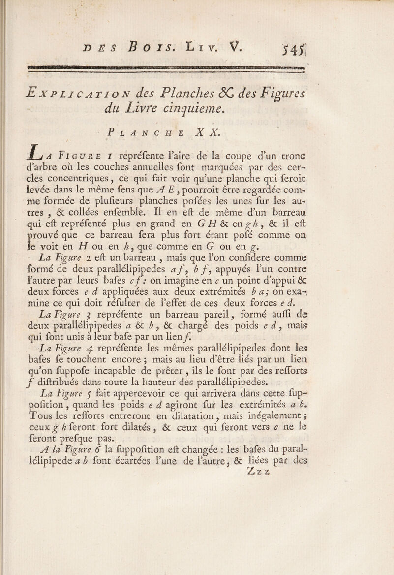 Explication des Planches SG des Figures du Livre cinquième. Planche X X. L a Figure i repréfente faire de la coupe d'un tronc d'arbre ou les couches annuelles font marquées par des cer¬ cles concentriques y ce qui fait voir qu’une planche qui feroit levée dans le même fens que A E y pourroit être regardée com¬ me formée de plufieurs planches pofées les unes fur les au¬ tres 9 & collées enfemble. Il en eft de même d’un barreau qui eft repréfenté plus en grand en G H & en g h y & il eft prouvé que ce barreau fera plus fort étant pofé comme on le voit en H ou en h, que comme en G ou en g. La Fig ure 2 eft un barreau y mais que Ton confidere comme formé de deux parallélipipedes af9 b f9 appuyés l’un contre l’autre par leurs bafes c f : on imagine en c un point d’appui ôc deux forces e d appliquées aux deux extrémités b a; on exa¬ mine ce qui doit réfulter de l’effet de ces deux forces e d. La Figure ] repréfente un barreau pareil 9 formé auiïi de deux parallélipipedes a ôc b 9 & chargé des poids e d 9 mais qui font unis à leur bafe par un lien f. La Figure 4 repréfente les mêmes parallélipipedes dont les bafes fe touchent encore; mais au lieu d’être liés parmi lien qu’on fuppofe incapable de prêter , ils le font par des refforts f diftribués dans toute la hauteur des parallélipipedes* La Figure $ fait appercevoir ce qui arrivera dans cette fup- poiition 9 quand les poids e d agiront fur les extrémités a b* Tous les refforts entreront en dilatation * mais inégalement; ceux g h feront fort dilatés , & ceux qui feront vers c ne le feront prefque pas. A la Figure 6 la fuppofttion eft changée : les bafes du parai- lélipipede a b font écartées l’une de l’autre 9 & liées par des Z z z