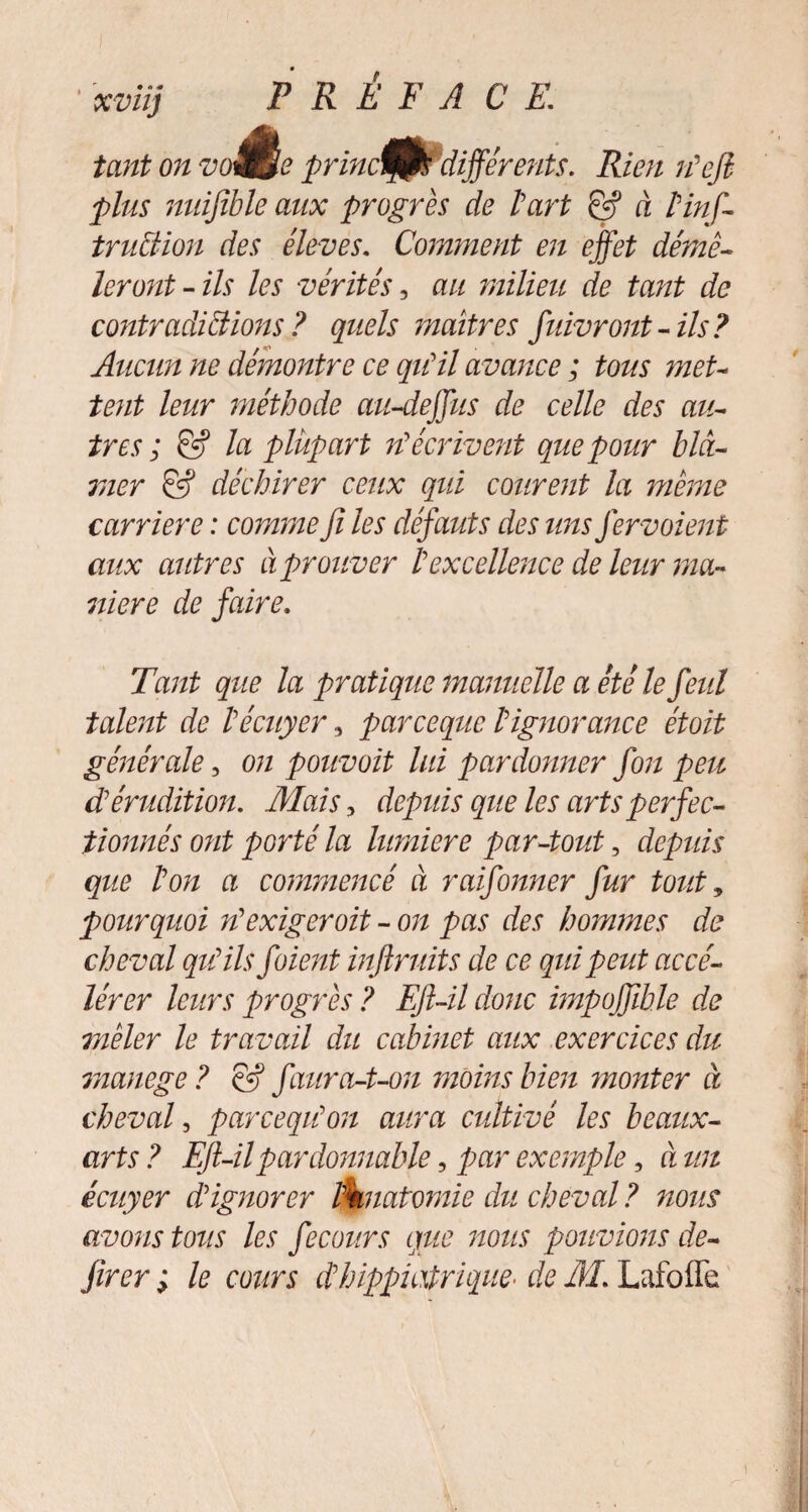 xviïj tant on vo ê, princt/jPdifférents. Rien n'efi plus miifible aux progrès de l'art & à l'inf- tr uct ion des éleves. Comment en effet démê¬ leront-ils les vérités, au milieu de tant de contradictions ? quels maîtres fidvront-ils? Aucun ne démontre ce qu'il avance ; tous met¬ tent leur méthode au-dejfus de celle des au¬ tres ; & la plupart réécrivent que pour blâ- rner & déchirer ceux qui courent la même carrière : comme fi les défauts des tins fervoient aux autres à prouver l'excellence de leur ma¬ niéré de faire. Tant que la pratique manuelle a été le feul talent de l'écuyer 3 parcequc l'ignorance étoit générale, on pouvait lui pardonner fon peu d'érudition. Mais, depids que les arts perfec¬ tionnés ont porté la lumière par-tout, depids que l'on a commencé à raifonner fur tout * pourquoi n'exigerait - on pas des hommes de cheval qu'ils foient inftndts de ce qidpeut accé¬ lérer leurs progrès ? Eft-il donc impoffible de mêler le travail du cabinet aux exercices du rnanege? & f aura-t-on moins bien monter à cheval, parcequ'on aura cultivé les beaux- arts ? Eft-il pardonnable ? par exemple, à un écuyer d'ignorer liknatomie du cheval ? nous avons tous les fecours que nous pouvions de- jirer ; le cours dhippiatrique• de M. Lafoffe i