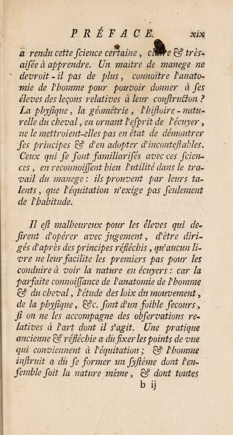 a rendu cette fcience certaine, cW^e & très- d apprendre. £7d maître de manege ne ' devroit - i/ pas & plus, connoitre l'anato¬ mie de l'homme pour pouvoir donner à fes éleves des leçons relatives à leur conftrufion ? La phyjique, la géométrie , l'hiftoire - raf#- re/fe cfc chevalin ornant l'efprit de l'écuyer 5 72/? fe mettraient-elles pas en état de démontrer fes principes & d'en adopter d'inconte fiables. Ceux qui fe font familiarifés avec ces fcieiu ces, en reconnoifient bien l'utilité dans le tra¬ vail du manege: ils prouvent par leurs ta¬ lents , que l'équitation n'exige pas feulement de l'habitude. Il efl malheureux pour les éleves qui dé¬ firent d'opérer avec jugement, d'être diri¬ gés d'après des principes réfléchis, qu'aucun li¬ vre ne leur facilite les premiers pas pour les conduire à voir la nature en écuyers : car la parfaite connoifiance de l'anatomie de l'homme & du cheval, l'étude des loix du mouvement 5 de la phyjique, &c. font d'un jbible fecours ? fi on ne les accompagne des obfervations re¬ latives à l'art dont il s'agit. Une pratique ancienne & réfléchie a du fixer les points de vue qui conviennent à l'équitation ; & l'homme inftruit a du fe former un fyflême dont l'en- femhle jbit la nature même, & dont toutes b ij