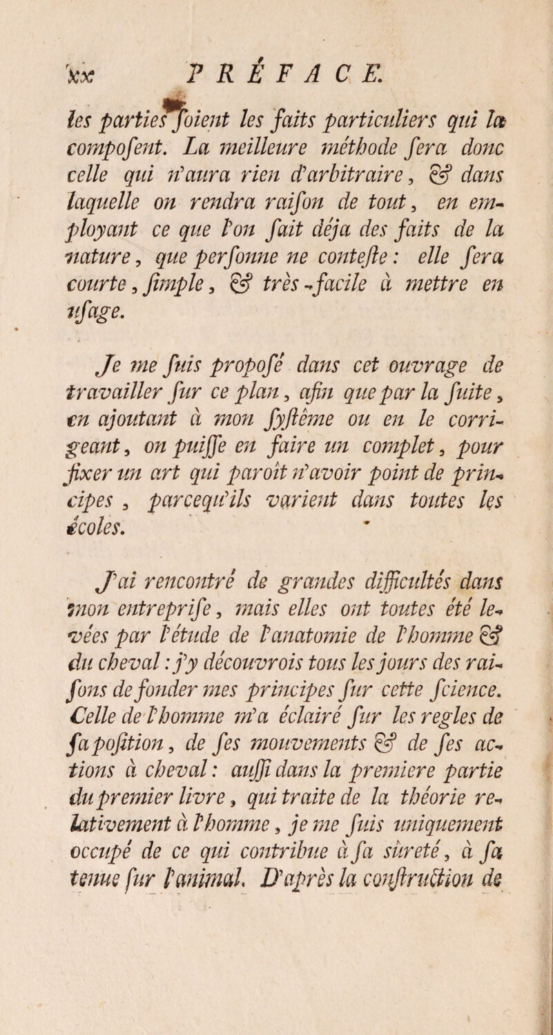 ta? PRÉFACE. les parties fuient les faits particuliers qui la compofent. La meilleure méthode fera donc celle qui n'aura rien d?arbitraire, & dans laquelle on rendra raifon de tout, en em¬ ployant ce que ton fait déjà des faits de la nature, que perfonne ne conte fie : elle fera courte 3 Jîmple, & très-facile à mettre en ufage. Je me fuis propofé dans cet ouvrage de travailler fur ce plan, afin que par la fuite 5 m ajoutant à mon fyfiême ou en le corri¬ geant , on puijfe en faire un complet, pour fixer un art qui par oit n'avoir point de prin¬ cipes 3 parcequ'ils varient dans toutes les écoles. J'ai rencontré de grandes difficultés dans mon entreprife, mais elles ont toutes été le¬ vées par l'étude de Fanatomie de l'homme & du cheval : j'y découvrois tous les jours des rai- funs de fonder mes principes fur cette fcience. Celle de l'homme m'a éclairé fur les réglés de fapofition, de fes mouvements éfij de fes ac¬ tions à cheval : aujfi dans la première partie du premier livre, qui traite de la théorie re¬ lativement à l'homme, je me fuis uniquement occupé de ce qui contribue à fa sûreté, à fa tenus fur f animal D'après la confiruéiion de