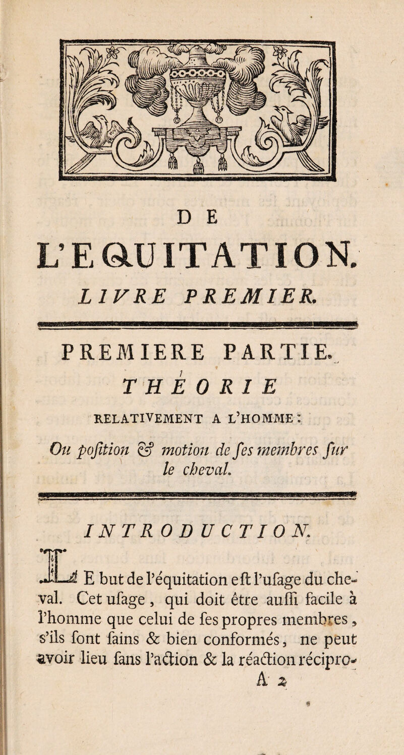 L’ E QlU IT AT IO N, LIVRE PREMIER. PREMIERE PARTIE. THEORIE RELATIVEMENT A L’HOMME : Ou pojltion & motion de fes membres fur le cheval. IL INTRODUCTION. E but de l’équitation eft l’ufage du che¬ val. Cet ufage , qui doit être aufïi facile à î’homme que celui de fes propres membres, s’ils font fains & bien conformés, ne peut avoir lieu fans l’adion & la réadion récipro* k z «