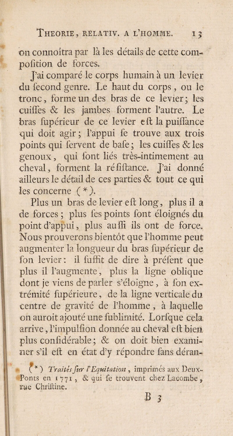 on connoîtra par là les détails de cette corn- pofition de forces. J’ai comparé le corps humain à un levier du fécond genre. Le haut du corps, ou le tronc, forme un des bras de ce levier; les cuiffes & les jambes forment l’autre. Le bras fupérieur de ce levier eftlapuiffance qui doit agir; l’appui fe trouve aux trois points qui fervent de bafe ; les cuiffes & les genoux, qui font liés très-intimement au cheval, forment la réfîftance. J’ai donné ailleurs le détail de ces parties & tout ce qui les concerne ( * ). Plus un bras de levier eft long, plus il a de forces ; plus fes points font éloignés du point d’appui, plus auffi ils ont de force. Nous prouverons bientôt que l’homme peut augmenter la longueur du bras fupérieur de fon levier: il fuffit de dire à préfent que plus il l’augmente, plus la ligne oblique dont je viens de parler s’éloigne, à fon ex¬ trémité fupérieure, de la ligne verticale du centre de gravité de l’homme, à laquelle on auroit ajouté une fublirnité. Lorfque cela arrive, l’impulfion donnée au cheval eft bien plus confidérable ; & on doit bien exami¬ ner s’il eft en état d’y répondre fans déran- <f * ) Traités fur F Equitation , imprimés aux Beux- Ponts en 1771 , & qui fe trouvent chez Lacombe, rue Chriltine.