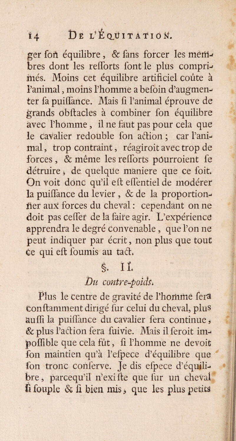 a i4 De l’Eclüitaïiotf. fer foh équilibre, & fans forcer les meriv res dont les refforts font le plus compris mes. Moins cet équilibre artificiel coûte à l’animal, moins l’homme a befoin d’augmen- ter fa puiffance. Mais fi l’animal éprouve de grands obftacles à combiner fon équilibre avec l’homme, il ne faut pas pour cela que le cavalier redouble fon aétion ; car l’ani¬ mal , trop contraint, réagiroit avec trop de forces, & même les refforts pôurroient fe détruire à de quelque maniéré que ce foit. On voit donc qu’il eft efientiel de modérer la puiffance du levier , & de la proportion¬ ner aux forces du cheval : cependant on ne doit pas Ceffef de la faire agir. L’expérience apprendra le degré convenable, que l’on ne peut indiquer par écrit, non plus que tout ce qui eft fournis au taéh §. IL Du contre-poids, Plus le centre de gravité de l’hoiiime fera tonftamment dirigé fur celui du cheval, plus auffi la puiffance du cavalier fera continue * & plus l’adion fera fuivie. Mais il feroit im- poffible que cela fût, fi l’homme ne devoit fon maintien qu’à l’efpece d’équilibre que fon tronc conierve. Je dis efpece d’équili¬ bre, parcequ’il n’exifte que lûr un cheval fi fouple & fi bien mis, que les plus petits