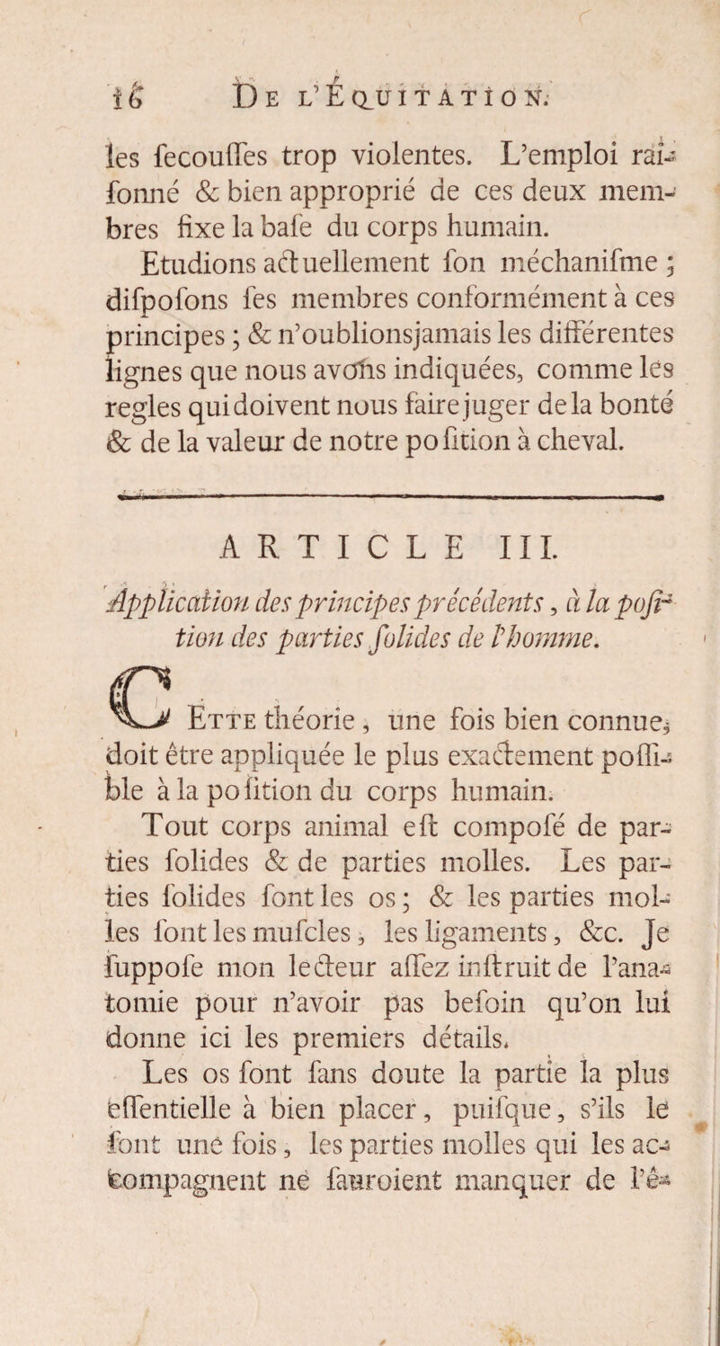 r ié De l’Éçluitatîon. les fecoulfes trop violentes. L’emploi rai- fonné & bien approprié de ces deux mem¬ bres fixe la bafe du corps humain. Etudions ad uellement fon méchanifme 3 difpofons fes membres conformément à ces principes ; & n’oublionsjamais les différentes lignes que nous avOfrs indiquées, comme les réglés qui doivent nous fairejuger delà bonté & de la valeur de notre pofition à cheval. ARTICLE III. Application des principes précédents, à la pofir tien des parties folides de t homme. rv , Ette théorie , une fois bien connue* doit être appliquée le plus exactement poffi- ble à la pofition du corps humain. Tout corps animal eft compofé de par¬ ties folides & de parties molles. Les par¬ ties folides font les os ; & les parties mol¬ les font les mufcles, les ligaments, &c. Je fuppofe mon le fleur affez inftruit de l’ana* tomie pour n’avoir pas befoin qu’on lui donne ici les premiers détails. Les os font finis doute la partie la plus (effentielle à bien placer, puifque, s’ils le font une fois, les parties molles qui les ac¬ compagnent ne fauroient manquer de l’ê*