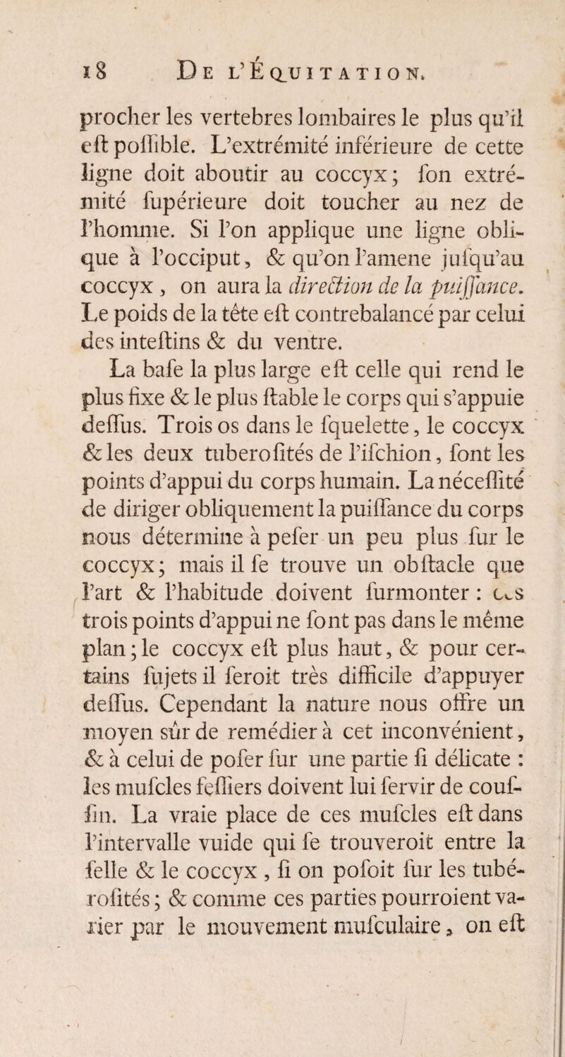 procher les vertebres lombaires le plus qu’il eftpollible. L’extrémité inférieure de cette ligne doit aboutir au coccyx; fon extré¬ mité fupérieure doit toucher au nez de rhomme. Si l’on applique une ligne obli¬ que à l’occiput, & qu’onl’amene jufqu’au coccyx , on aura la direction de la puiffance. Le poids de la tête eft contrebalancé par celui des inteftins & du ventre. La bafe la plus large eft celle qui rend le plus fixe & le plus ftable le corps qui s’appuie deffus. Trois os dans le fquelette, le coccyx &les deux tuberofités de l’ifchion, font les points d’appui du corps humain. La néceffité de diriger obliquement la puilTance du corps nous détermine à pefer un peu plus fur le coccyx; mais il fe trouve un obftacle que l’art & l’habitude doivent furmonter : c^s trois points d’appui ne font pas dans le même plan;le coccyx eft plus haut, & pour cer¬ tains fujets il feroit très difficile d’appuyer deffus. Cependant la nature nous offre un moyen sûr de remédier à cet inconvénient, & à celui de pofer fur une partie fi délicate : les mufcles feffiers doivent lui fervir de couf¬ fin. La vraie place de ces mufcles eft dans l’intervalle vuide qui fe trouveroifc entre la felle & le coccyx , fi on pofoit fur les tubé- rofités; & comme ces parties pourroient va¬ rier par le mouvement mufculaire, on eft i