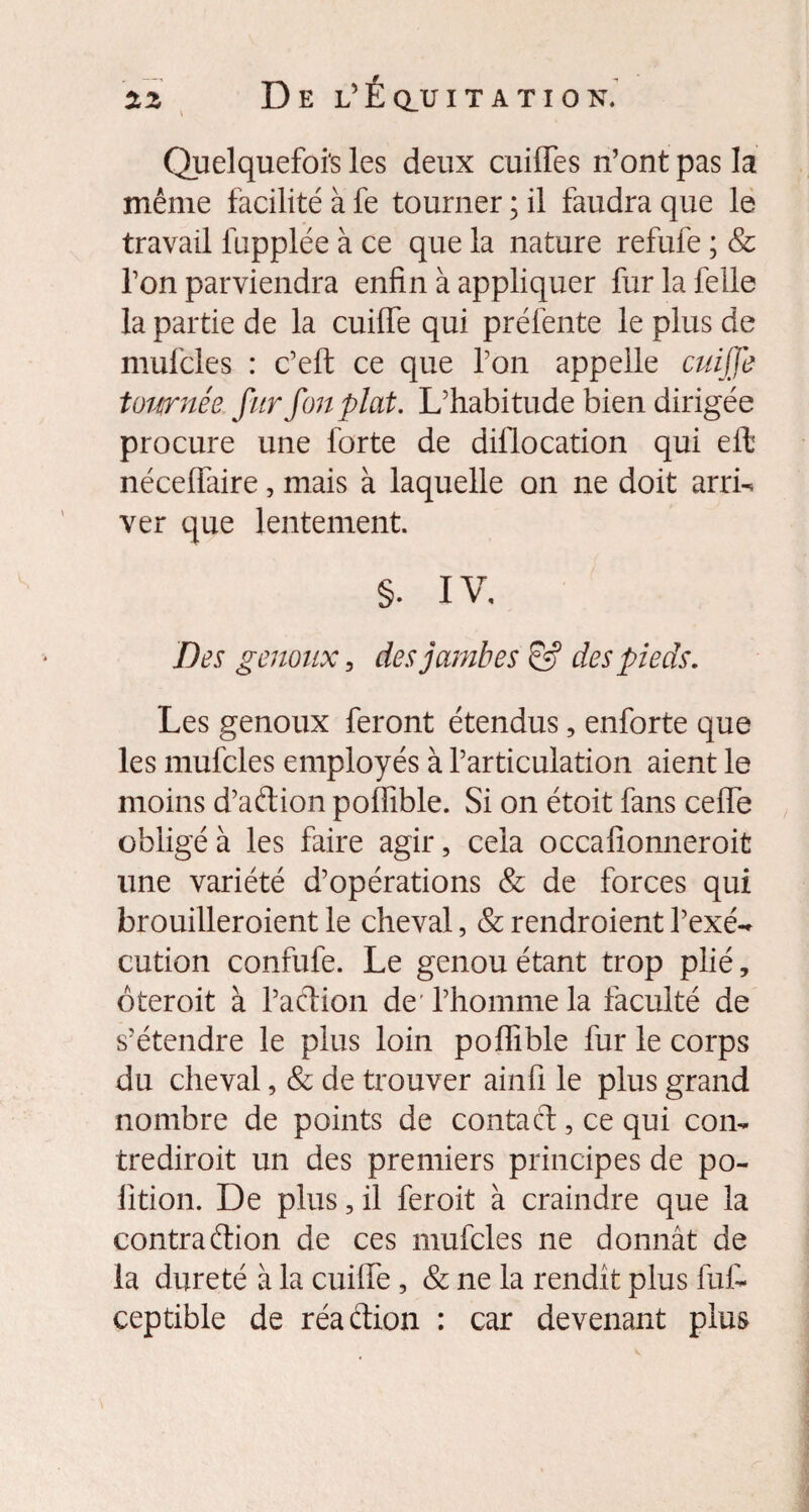 Quelquefois les deux cuiffes n’ont pas la même facilité à fe tourner ; il faudra que le travail fupplée à ce que la nature refufe ; & l’on parviendra enfin à appliquer fur la felle la partie de la cuiffe qui préfente le plus de mufcles : c’eft ce que l’on appelle cuiffe tournée fur fon plat. L’habitude bien dirigée procure une forte de dil'location qui eft nécelfaire, mais à laquelle on ne doit arrff ver que lentement. §. IV, Des genoux, des jambes & des pieds. Les genoux feront étendus, enforte que les mufcles employés à l’articulation aient le moins d’aftion poffible. Si on étoit fans cefie obligé à les faire agir, cela occafionneroit une variété d’opérations & de forces qui brouilleroient le cheval, & rendroient l’exé¬ cution confufe. Le genou étant trop plié, ôteroit à l’action de l’homme la faculté de s’étendre le plus loin poffible fur le corps du cheval, & de trouver ainfi le plus grand nombre de points de contact, ce qui con¬ tredirait un des premiers principes de po- lition. De plus, il feroit à craindre que la contraétion de ces mufcles ne donnât de la dureté à la cuiffe, & ne la rendit plus fut ceptible de réadion : car devenant plus