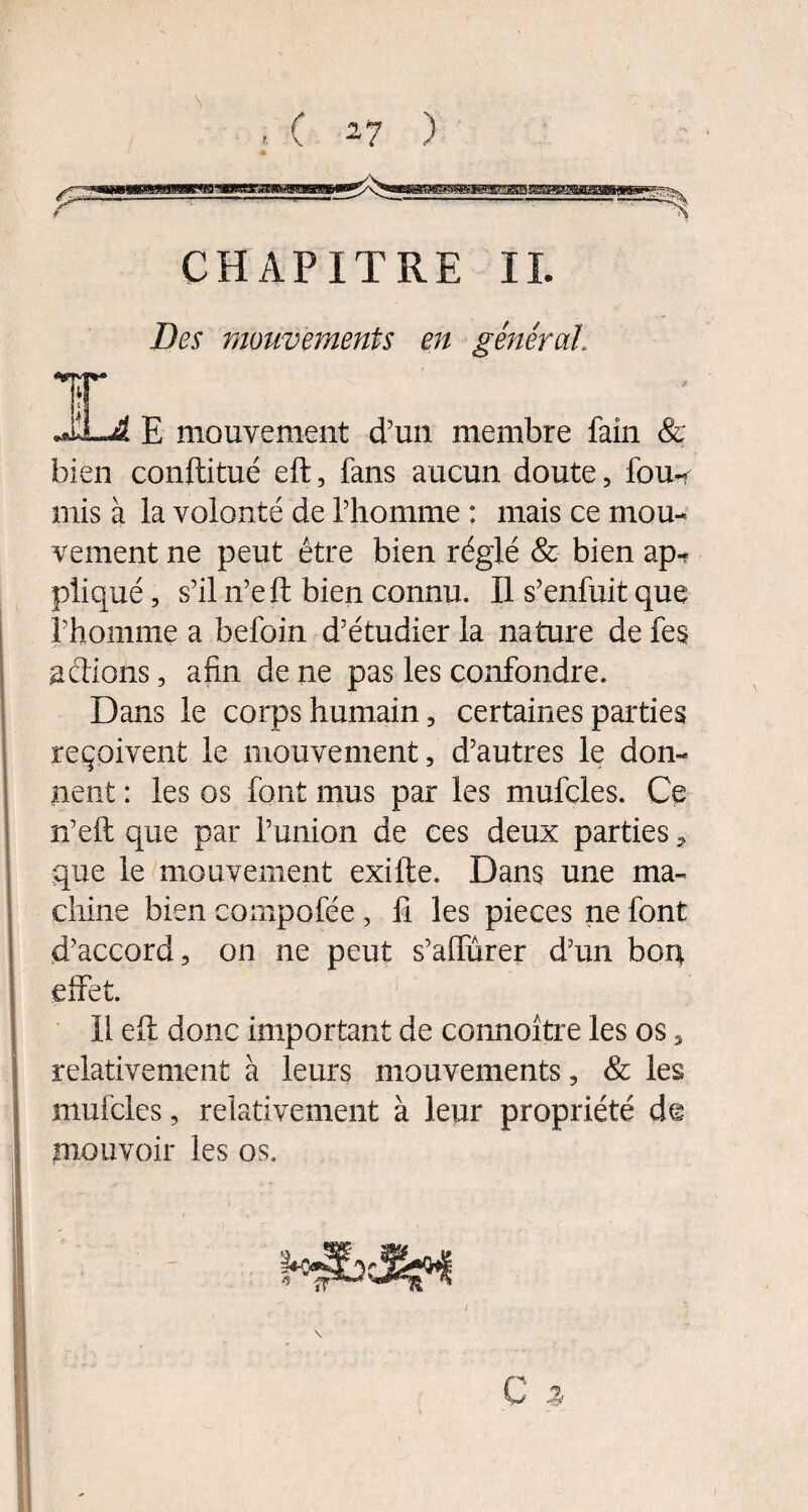 Des mouvements en générât Y JLA E mouvement d’un membre faîn & bien conftitué eft, fans aucun doute, fou*< mis à la volonté de l’homme : mais ce mou¬ vement ne peut être bien réglé & bien ap¬ pliqué , s’il n’e ft bien connu. Il s’enfuit que l’homme a befoin d’étudier la nature de fes actions, afin de ne pas les confondre. Dans le corps humain, certaines parties reçoivent le mouvement, d’autres le don¬ nent : les os font mus par les mufcles. Ce n’eft que par l’union de ces deux parties, que le mouvement exifte. Dans une ma¬ chine bien compofée, fi les pièces ne font d’accord, on ne peut s’affûrer d’un bon effet. Il eff donc important de connoître les os, relativement à leurs mouvements, & les mufcles, relativement à leur propriété d© jmouvoir les os.