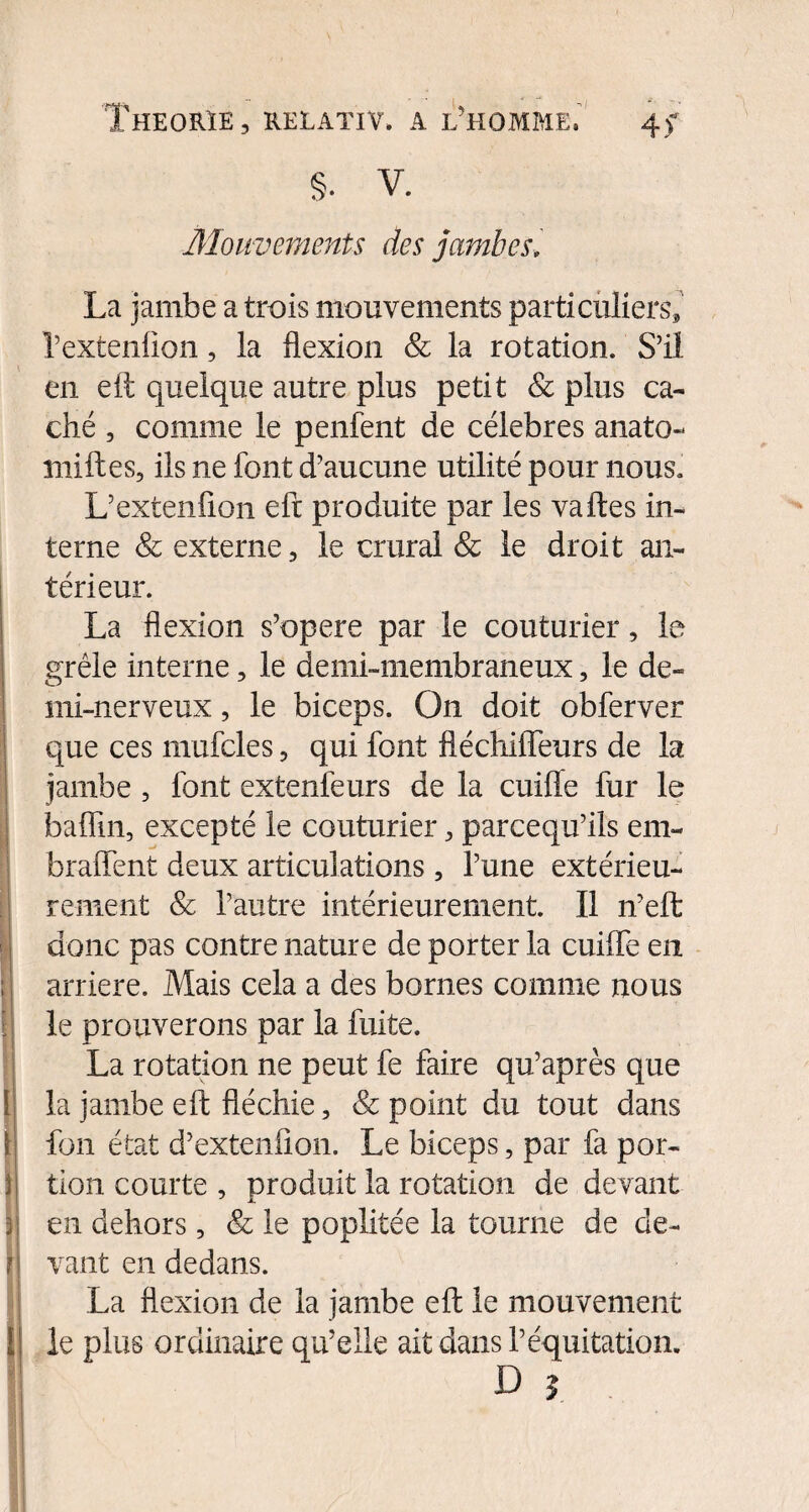 Mouvements des jambes; 1 ] i ' ! ! jt i t\ La jambe a trois mouvements parti ailiers* l’extenfion, la flexion & la rotation. S’il en eft quelque autre plus petit & plus ca¬ ché , comme le penfent de célébrés anato- milles, ils ne font d’aucune utilité pour nous. L’extenfion eft produite par les va lies in¬ terne & externe, le crural & le droit an¬ térieur. La flexion s’opère par le couturier, le grêle interne, le demi-membraneux, le de¬ mi-nerveux , le biceps. On doit obferver que ces mufcles, qui font fléchiffeurs de la jambe , font extenfeurs de la cuifle fur le baflin, excepté le couturier, parcequ’ils em- braffent deux articulations, l’une extérieu¬ rement & l’autre intérieurement. Il n’eft donc pas contre nature de porter la cuilfe en arriéré. Mais cela a des bornes comme nous le prouverons par la fuite. La rotation ne peut fe faire qu’après que la jambe eft fléchie, & point du tout dans fon état d’extenfion. Le biceps, par fa por¬ tion courte , produit la rotation de devant en dehors, & le poplitée la tourne de de¬ vant en dedans. La flexion de la jambe eft le mouvement le plus ordinaire qu’elle ait dans l’équitation. D |