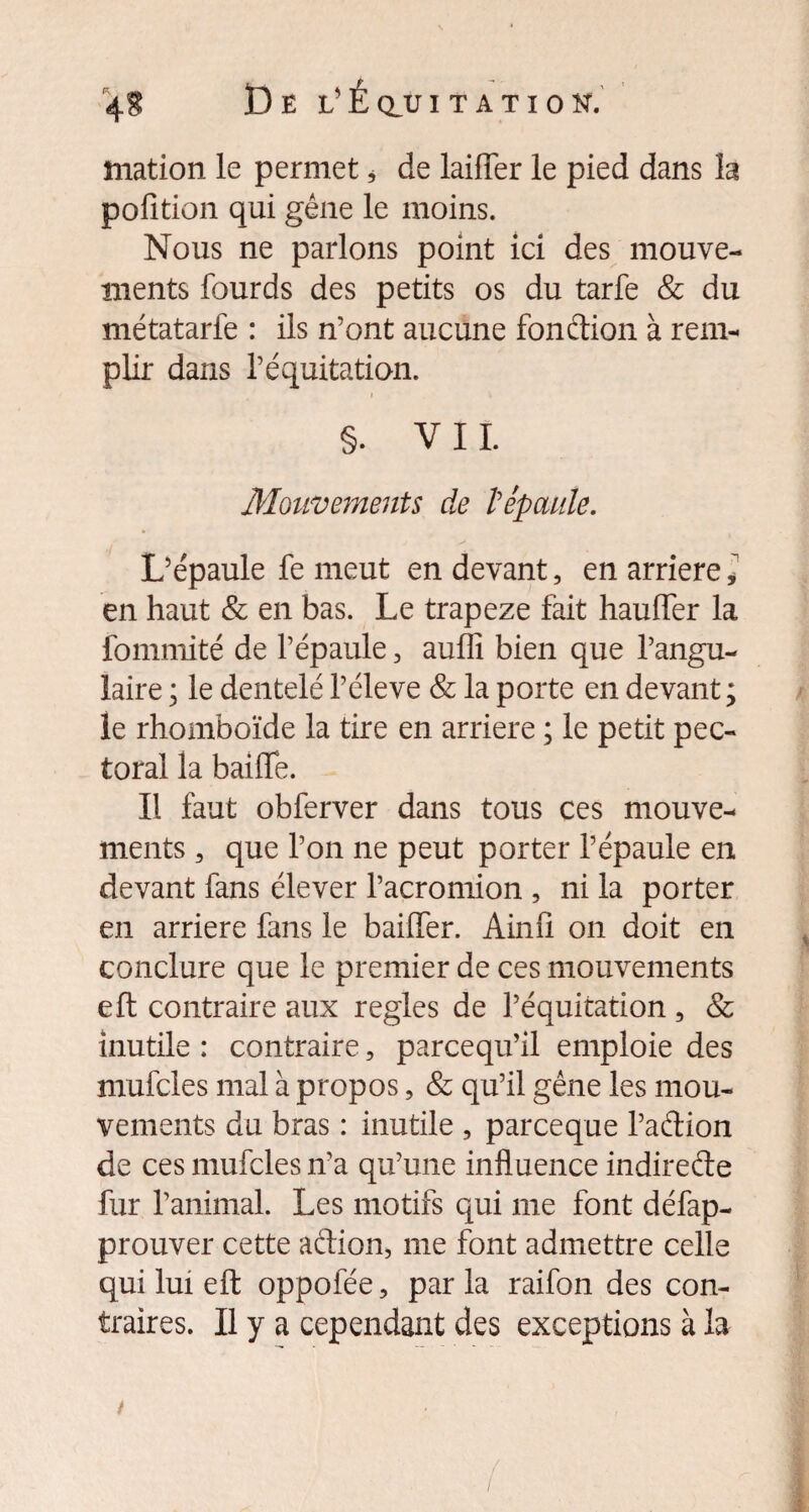 îiiation le permet * de laitier le pied dans la pofition qui gêne le moins. Nous ne parlons point ici des mouve¬ ments lourds des petits os du tarfe & du métatarfe : ils n’ont aucune fonction à rem¬ plir dans l’équitation. §. VIL Mouvements de l'épaule. L’épaule fe meut en devant, en arriéré , en haut & en bas. Le trapeze fait haulfer la fommité de l’épaule, auflî bien que l’angu¬ laire ; le dentelé l’éleve & la porte en devant; le rhomboïde la tire en arriéré ; le petit pec¬ toral la baiiïe. Il faut obferver dans tous ces mouve¬ ments , que l’on ne peut porter l’épaule en devant fans élever l’acromion , ni la porter en arriéré fans le bailler. Ain fi on doit en conclure que le premier de ces mouvements eft contraire aux réglés de l’équitation , & inutile : contraire, parcequ’il emploie des mufcles mal à propos, & qu’il gêne les mou¬ vements du bras : inutile , parceque l’adion de ces mufcles n’a qu’une influence indireéte fur l’animal. Les motifs qui me font défap- prouver cette aétion, me font admettre celle qui lui eft oppofée, par la raifon des con¬ traires. Il y a cependant des exceptions à la