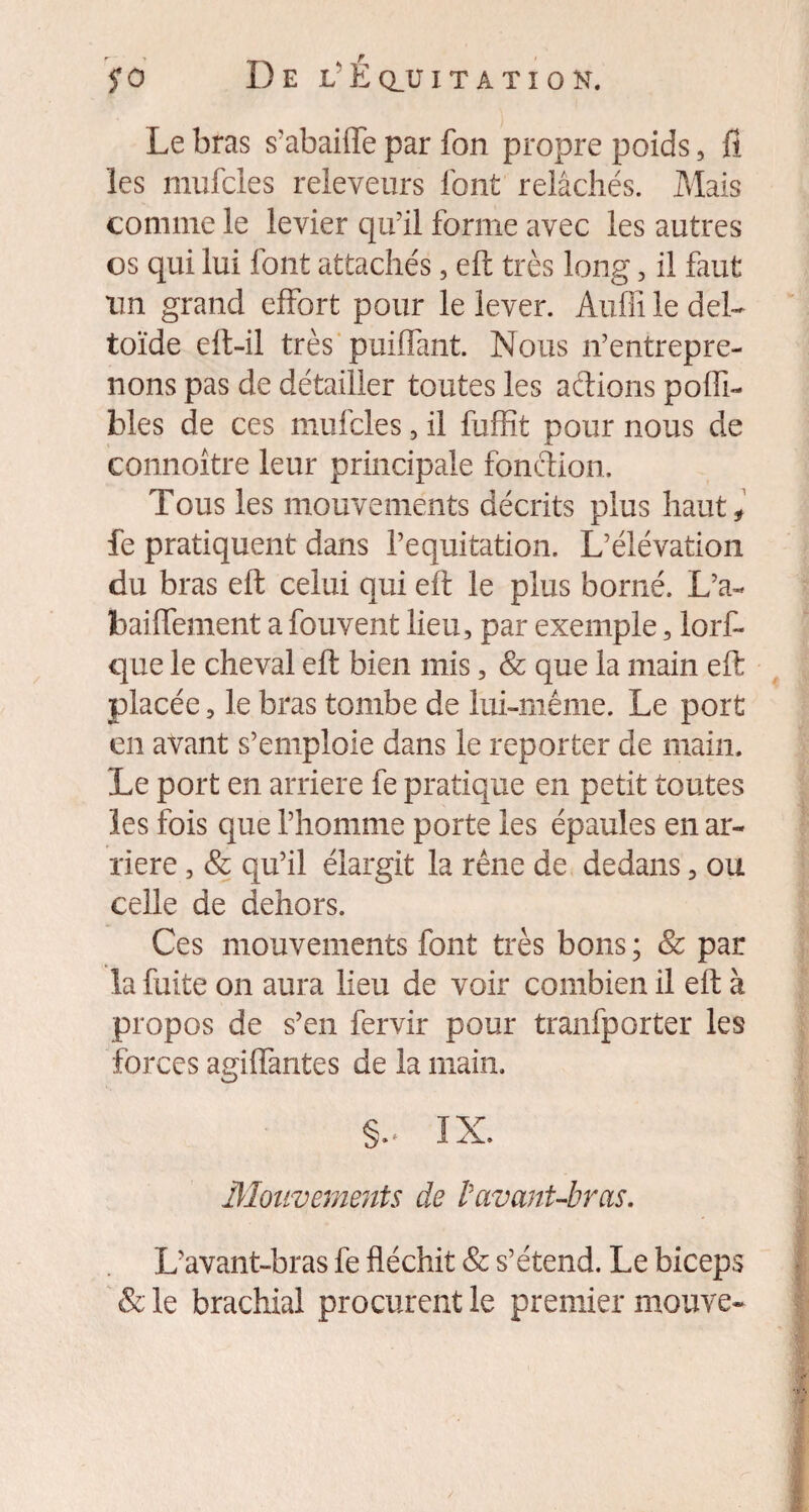 Le bras s'abaiffe par fon propre poids, fl les mufcles releveurs font relâchés. Mais comme le levier qu'il forme avec les autres os qui lui font attachés , eft très long , il faut un grand effort pour le lever. Audi le del¬ toïde eft-il très puiffant. Nous n'entrepre¬ nons pas de détailler toutes les actions pofti- blés de ces mufcles, il fuffit pour nous de connoître leur principale fonction. Tous les mouvements décrits plus haut, fe pratiquent dans l’equitation. L’élévation du bras eft celui qui eft le plus borné. L’a- baiflement a fouvent lieu, par exemple, lorf- que le cheval eft bien mis, & que la main eft placée, le bras tombe de lui-même. Le port en avant s’emploie dans le reporter de main. Le port en arriéré fe pratique en petit toutes les fois que l’homme porte les épaules en ar¬ riéré , & qu’il élargit la rêne de dedans, ou celle de dehors. Ces mouvements font très bons ; & par la fuite on aura lieu de voir combien il eft à propos de s’en fervir pour tranfporter les forces agifiantes de la main. §.. IX. Mouvements de l'avant-bras. L'avant-bras fe fléchit & s’étend. Le biceps & le brachial procurent le premier mouve-