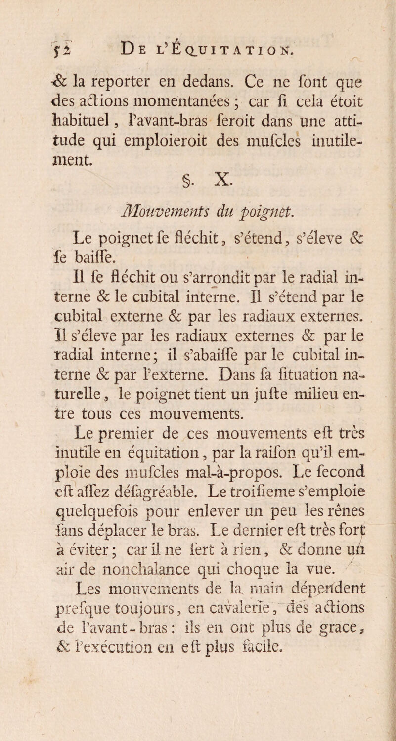 •& la reporter en dedans. Ce ne font que des aftions momentanées ; car fi cela étoit habituel, Pavant-bras feroit dans une atti¬ tude qui emploieroit des mufcles inutile¬ ment. §. X. Mouvements du poignet. Le poignet fe fléchit , s’étend, s’élève & fe baille. Il fe fléchit ou s’arrondit par le radial in¬ terne & le cubital interne. Il s’étend par le cubital externe & par les radiaux externes. 11 s’élève par les radiaux externes & par le radial interne ; il s’abaiffe par le cubital in¬ terne & par l’externe. Dans fa fituation na¬ turelle le poignet tient un jufte milieu en¬ tre tous ces mouvements. Le premier de ces mouvements eft très inutile en équitation, par la raifon qu’il em¬ ploie des mufcles mal-à-propos. Le fécond eft affez défagréable. Le troiüeme s’emploie quelquefois pour enlever un peu les rênes fans déplacer le bras. Le dernier eft très fort à éviter ; car il ne fert à rien, & donne un air de nonchalance qui choque la vue. Les mouvements de la main dépendent prefque toujours, en cavalerie, des actions de Pavant-bras: ils en ont plus de grâce, & l’exécution en eft plus facile.