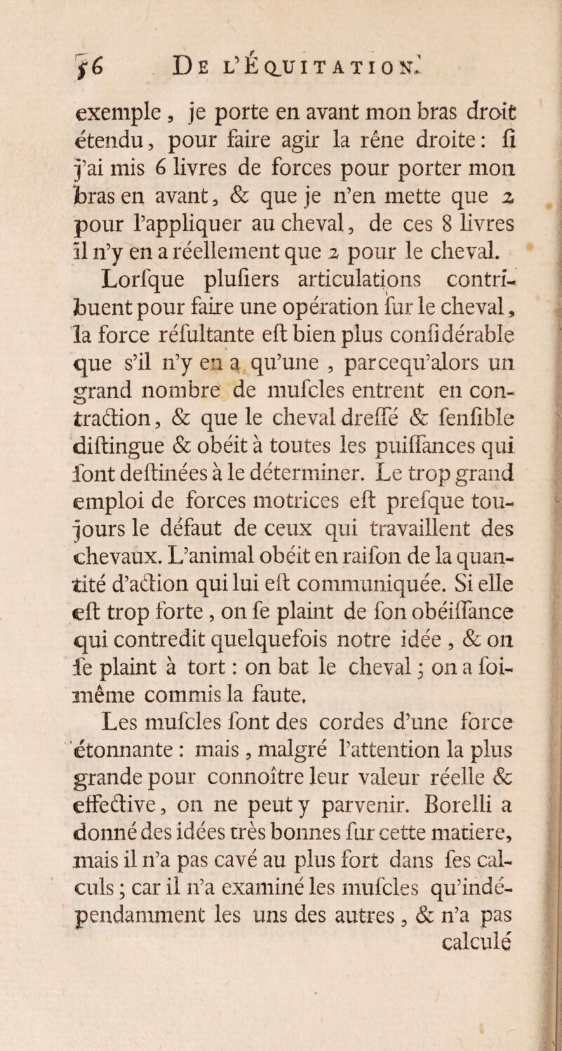 exemple , je porte en avant mon bras droit étendu, pour faire agir la rêne droite : fi j’ai mis 6 livres de forces pour porter mon bras en avant, & que je n’en mette que z pour l’appliquer au cheval, de ces 8 livres îl n’y en a réellement que 2 pour le cheval. Lorfque plufiers articulations contri¬ buent pour faire une opération fur le cheval, la force rélultante eft bien plus conii dérable que s’il n’y en a qu’une , parcequ’alors un grand nombre de mufcles entrent en con¬ traction , & que le cheval dreffé & fenfible diftingue & obéit à toutes les puiffances qui font deftinées à le déterminer. Le trop grand emploi de forces motrices eft prefque tou¬ jours le défaut de ceux qui travaillent des chevaux. L’animal obéit en raifon de la quan¬ tité d’aCtion qui lui eft communiquée. Si elle eft trop forte , on fe plaint de fon obéiffance qui contredit quelquefois notre idée , & 011 lé plaint à tort : on bat le cheval * on a foi- même commis la faute. Les mufcles font des cordes d’une force étonnante : mais, malgré l’attention la plus grande pour connoître leur valeur réelle & effedive, on ne peut y parvenir. Borelli a donné des idées très bonnes fur cette matière, mais il n’a pas cavé au plus fort dans fes cal¬ culs ; car il 11’a examiné les mufcles qu’indé- pendamment les uns des autres, & n’a pas calculé