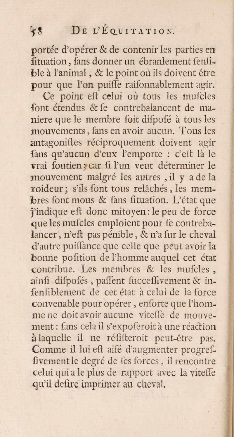 P 5* S De L É Q_U I T A T I 0 N. portée d’opérer & de contenir les parties en Situation, fans donner un ébranlement fenft- ble à l’animal, & le point où ils doivent être pour que l’on puiiïe raifonnablement agir. Ce point eft celui où tous les mufcles font étendus &fe contrebalancent de ma¬ niéré que le membre foit difpofé à tous les mouvements, fans en avoir aucun. Tous les antagoniftes réciproquement doivent agir fans qu’aucun d’eux l’emporte : c’eft là le vrai foutien5vcar fi l’un veut déterminer le mouvement malgré les autres , il y a de la xoideur ; s’ils font tous relâchés, les mem¬ bres font mous & fans fituation. L’état que j’indique eft donc mitoyen : le peu de force que les mufcles emploient pour fe contreba¬ lancer , n’eft pas pénible 5 & n’a fur le cheval d’autre puilfance que celle que peut avoir la bonne polition de l’homme auquel cet état contribue. Les membres & les mufcles , ainfi difpofés, paffent fucceffivement & in- fenfiblement de cet état à celui de la force convenable pour opérer, enforte que l’hom¬ me ne doit avoir aucune vîteffe de mouve¬ ment : fans cela il s’expoferoit à une réaétion à laquelle il ne réfifteroit peut-être pas. Comme il lui eft aifé d’augmenter progref- fivement le degré de fes forces 5 il rencontre celui qui a le plus de rapport avec la vîteffe qu’il defire imprimer au cheval