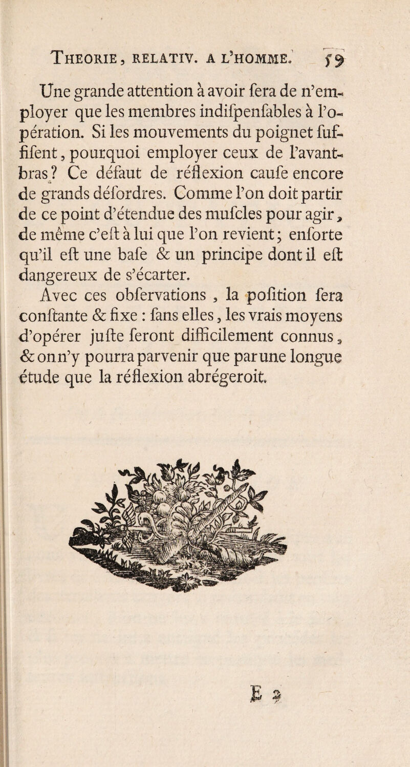 Une grande attention à avoir fera de n’em¬ ployer que les membres indifpenfables à l’o¬ pération. Si les mouvements du poignet fuf- fifent, pourquoi employer ceux de l’avant- bras ? Ce défaut de réflexion caufe encore de grands défordres. Comme l’on doit partir de ce point d’étendue des mufcles pour agir, de même c’eft à lui que l’on revient ; enforte qu’il eft une bafe & un principe dont il eft: dangereux de s’écarter. Avec ces obfervations , la pofition fera confiante & fixe : fans elles, les vrais moyens d’opérer jufte feront difficilement connus, <&onn’y pourra parvenir que par une longue étude que la réflexion abrégerait