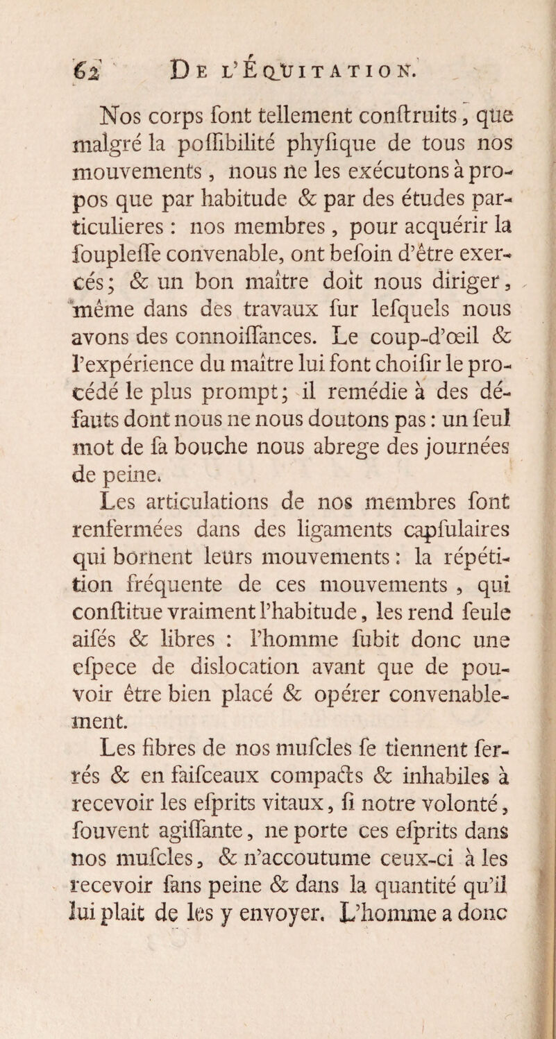 Nos corps font tellement confiants , que malgré la pofiabilité phyfique de tous nos mouvements, nous ne les exécutons à pro¬ pos que par habitude & par des études par¬ ticulières : nos membres, pour acquérir la foupleflTe convenable, ont befoin d’être exer¬ cés ; & un bon maître doit nous diriger, même dans des travaux fur lefquels nous avons des connoiffances. Le coup-d’œil 8c l’expérience du maître lui font choifir le pro¬ cédé le plus prompt ; il remédie à des dé¬ fauts dont nous ne nous doutons pas : un feul mot de fa bouche nous abrégé des journées de peine* Les articulations de nos membres font renfermées dans des ligaments capfulaires qui bornent leurs mouvements : la répéti¬ tion fréquente de ces mouvements , qui conftitue vraiment l’habitude, les rend feule aifés & libres : l’homme fubit donc une cfpece de dislocation avant que de pou¬ voir être bien placé 8c opérer convenable¬ ment. Les fibres de nos mufcles fe tiennent fer¬ rés & en faifceaux compafts & inhabiles à recevoir les efprits vitaux, fi notre volonté, fouvent agiffante, ne porte ces efprits dans nos mufcles, & n’accoutume ceux-ci à les recevoir fans peine & dans la quantité qu’il lui plait de les y envoyer. L’homme a donc