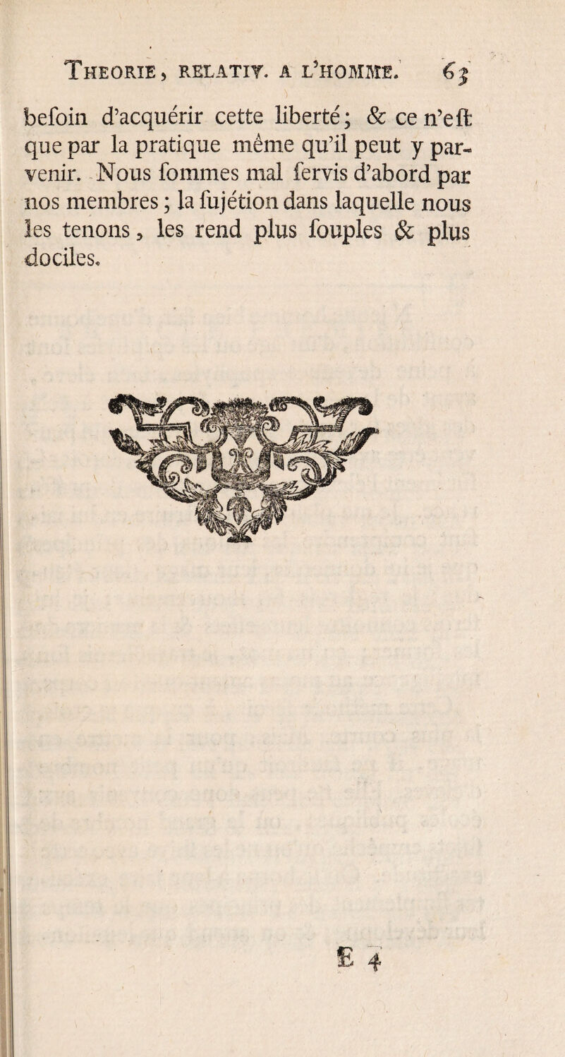 befoin d’acquérir cette liberté; &cen’eft: que par la pratique même qu’il peut y par¬ venir. Nous femmes mal fervis d’abord par nos membres ; la fujétion dans laquelle nous les tenons , les rend plus fouples & plus dociles.