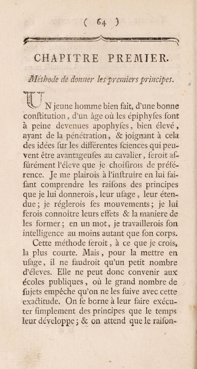 CHAPITRE PREMIER. I > \ Méthode de donner les premiers principes. jeune homme bien fait, d’une bonne conftitution, d’un âge où les épiphyfes font à peine devenues apophyfes, bien élevé * ayant de la pénétration, & joignant à cela des idées fur les différentes fciences qui peu¬ vent être avantageufes au cavalier, feroit af- fûrément l’éleve que je choiürois de préfé¬ rence. Je me plairois à l’inftruire en lui fai- fant comprendre les raifons des principes que je lui donnerois, leur ufage , leur éten¬ due; je réglerois fes mouvements; je lui fer ois connoître leurs effets & la maniéré de les former; en un mot, je travaillerois fon intelligence au moins autant que fon corps. Cette méthode feroit, à ce que je crois, la plus courte. Mais, pour la mettre en ufage, il ne faudroit qu’un petit nombre d’éleves. Elle ne peut donc convenir aux écoles publiques, où le grand nombre de fujets empêche qu’on ne les fuive avec cette exaftitude. On fe borne à leur faire exécu¬ ter Amplement des principes que le temps leur développe ; & on attend que le raifcm-