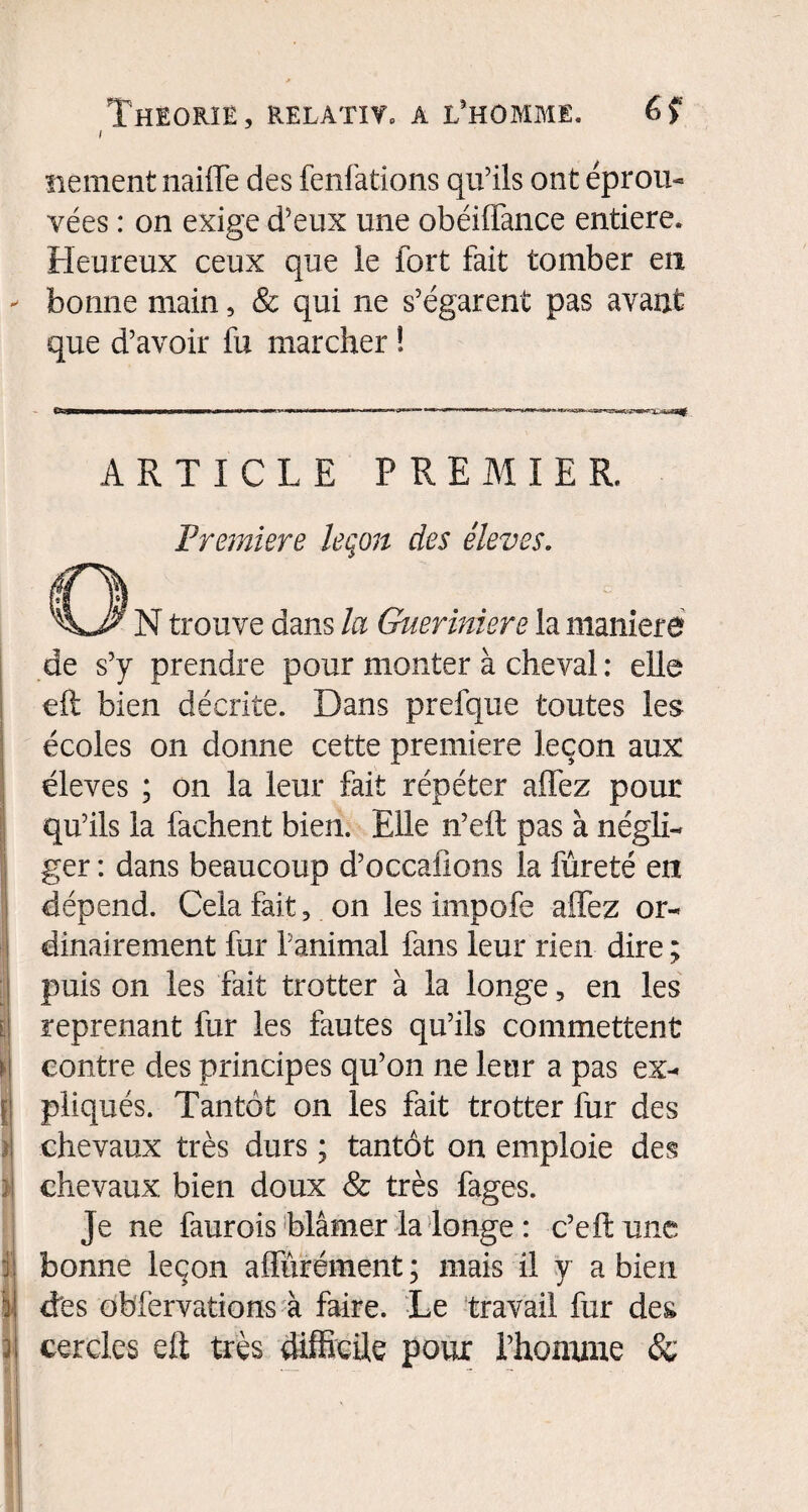 i ïiement naiffe des fenfations qu'ils ont éprou¬ vées : on exige d'eux une obéiffance entière. Heureux ceux que le fort fait tomber en bonne main, & qui ne s'égarent pas avant que d'avoir fu marcher ! ARTICLE PREMIER. Première leçon des èleves. N trouve dans la Gueriniere la maniéré de s’y prendre pour monter à cheval : elle eft bien décrite. Dans prefque toutes les écoles on donne cette première leçon aux éleves ; on la leur fait répéter allez pour qu’ils la fâchent bien. Elle n’ell pas à négli¬ ger : dans beaucoup d’occaüons la fureté en dépend. Cela fait, on les impofe allez or¬ dinairement fur l'animal fans leur rien dire ; puis on les fait trotter à la longe, en les reprenant fur les fautes qu’ils commettent contre des principes qu’on ne leur a pas ex¬ pliqués. Tantôt on les fait trotter fur des chevaux très durs ; tantôt on emploie des chevaux, bien doux & très fages. Je ne faurois blâmer la longe : c’eft une bonne leçon affûrément; mais il y a bien des obfervations à faire. Le travail fur des cercles eft très difficile pour l’homme &