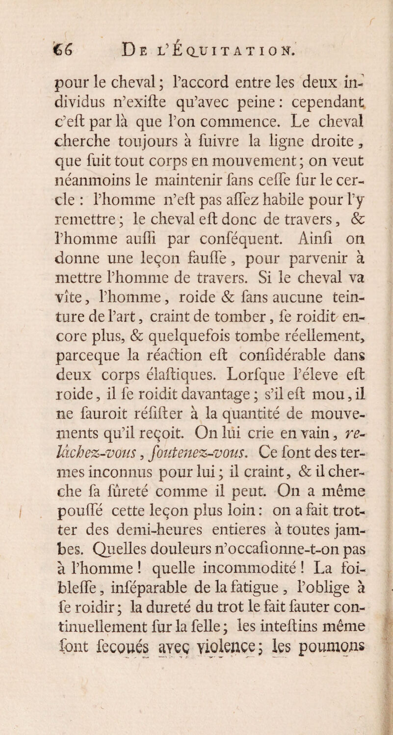 pour le cheval ; l’accord entre les deux in¬ dividus n’exifte qu’avec peine : cependant c’eftparlà que l’on commence. Le cheval cherche toujours à fuivre la ligne droite , que fuit tout corps en mouvement ; on veut néanmoins le maintenir fans celfe fur le cer¬ cle : l’homme n’eft pas affez habile pour l’y remettre ; le cheval eft donc de travers, & l’homme aufii par conféquent. Ainli on donne une leçon faulfe, pour parvenir à mettre l’homme de travers. Si le cheval va vite, l’homme, roide & fans aucune tein¬ ture de l’art, craint de tomber, fe roidit en¬ core plus, & quelquefois tombe réellement, parceque la réaction eft confidérable dans deux corps élaftiques. Lorfque l’éleve eft roide, il fe roidit davantage ; s’il eft mou, il ne fauroit réflfter à la quantité de mouve¬ ments qu’il reçoit. On lui crie en vain, re¬ lâchez-vous , foutenez-vous. Ce font des ter¬ mes inconnus pour lui ; il craint, & il cher¬ che fa lureté comme il peut. On a même pouffé cette leçon plus loin : on a fait trot¬ ter des demi-heures entières à toutes jam¬ bes. Quelles douleurs n’occafionne-t-on pas à l’homme ! quelle incommodité ! La foi- bleffe, inféparable de la fatigue, l’oblige à fe roidir ; la dureté du trot le fait fauter con¬ tinuellement fur la Celle ; les inteftins même font fecoués avec violence; les poumons -*>, ^ «w» -il'. i i- ~ t■ ™r -y- «- *** —