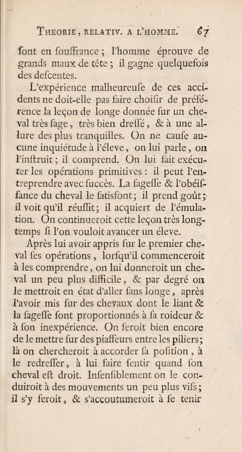 font en fouffrance ; l’homme éprouve de grands maux de tête ; il gagne quelquefois des defcentes. L’expérience maîheureufe de ces acci¬ dents ne doit-elle pas faire choifir de préfé¬ rence la leçon de longe donnée fur un che¬ val très fage, très bien drefle, & à une al¬ lure des plus tranquilles. On ne caufe au¬ cune inquiétude à l’éleve, on lui parle, on l’inftruit ; il comprend. On lui fait exécu¬ ter les opérations primitives : il peut l’en¬ treprendre avec fuccès. La fageffe & l’obéif- fance du cheval le fatisfont; il prend goût; il voit qu’il réufiît; il acquiert de l’émula¬ tion. On continueroit cette leçon très long¬ temps fi l’on vouloit avancer un éleve. Après lui avoir appris fur le premier che¬ val fes opérations, lorfqu’il commenceroit à les comprendre, on lui donnerait un che¬ val un peu plus difficile, & par degré ou le mettroit en état d’aller fans longe, après l’avoir mis fur des chevaux dont le liant & la fageffe font proportionnés à fa raideur & à fon inexpérience. On ferait bien encore de le mettre fur des piaffeurs entre les piliers; là on chercherait à accorder fa pofition , à le redreffer, à lui faire fentir quand fon cheval efi; droit. Infenfiblement on le con¬ duirait à des mouvements un peu plus vifs ; il s’y ferait, & s’accoutumerait à lé tenir