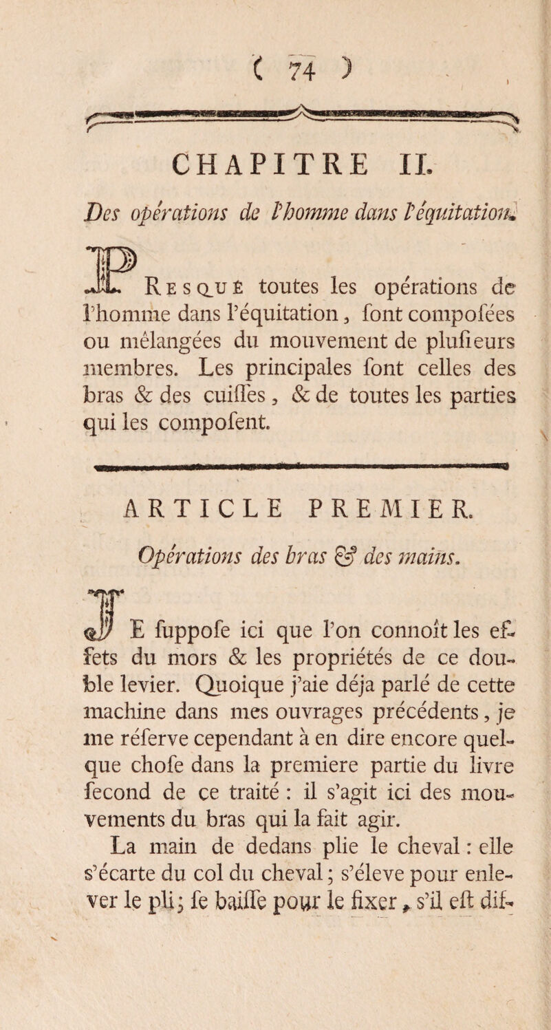 CHAPITRE IL Des opérations de l'homme dans l'équitation, .f TP »JL R e s au ê toutes les opérations de l'homme dans l’équitation 3 font compolees ou mélangées du mouvement de plufieurs membres. Les principales font celles des bras & des cuiflès, & de toutes les parties qui les compofent ARTICLE PREMIER. Opérations des bras & des mains. \ E fuppofe ici que Ton connoît les ef¬ fets du mors & les propriétés de ce dou¬ ble levier. Quoique j’aie déjà parlé de cette machine dans mes ouvrages précédents, je me réferve cependant à en dire encore quel¬ que chofe dans la première partie du livre fécond de ce traité : il s’agit ici des mou¬ vements du bras qui la fait agir. La main de dedans plie le cheval : elle s’écarte du col du cheval ; s’élève pour enle¬ ver le pli 3 fe baille pour le fixer * s’il eft dit