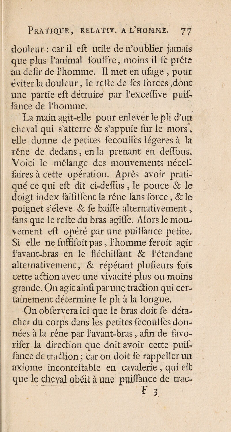 douleur : car il eft utile de n’oublier jamais que plus l’animal fouffre, moins il fe prête au delir de l’homme. Il met en ufage , pour éviter la douleur, le refte de fes forces 3dont une partie eft détruite par l’exceffive puif- fance de l’homme. La main agit-elle pour enlever le pli d’un cheval qui s’atterre & s’appuie fur le mors > elle donne de petites fecouffes légères à la rêne de dedans, en la prenant en deffous. Voici le mélange des mouvements nécef- faires à cette opération. Après avoir prati¬ qué ce qui eft dit ci-deffus, le pouce & le doigt index faififtent la rêne fans force, & le poignet s’élève & fe baiffe alternativement, fans que le refte du bras agiffe. Alors le mou¬ vement eft opéré par une puiflance petite. Si elle ne fuffifoit pas, l’homme feroit agir l’avant-bras en le ftéchiffant & l’étendant alternativement, & répétant pluûeurs fois cette adion avec une vivacité plus ou moins grande. On agit ainfi par une tradion qui cer¬ tainement détermine le pli à la longue. On obfervera ici que le bras doit fe déta¬ cher du corps dans les petites fecouffes don¬ nées à la rêne par l’avant-bras ? afin de favo- rifer la diredion que doit avoir cette pu if- fan ce de tradion ; car on doit fe rappeller un axiome inconteftable en cavalerie , qui eft que le cheval obéit à une puiffance de trac- F 3