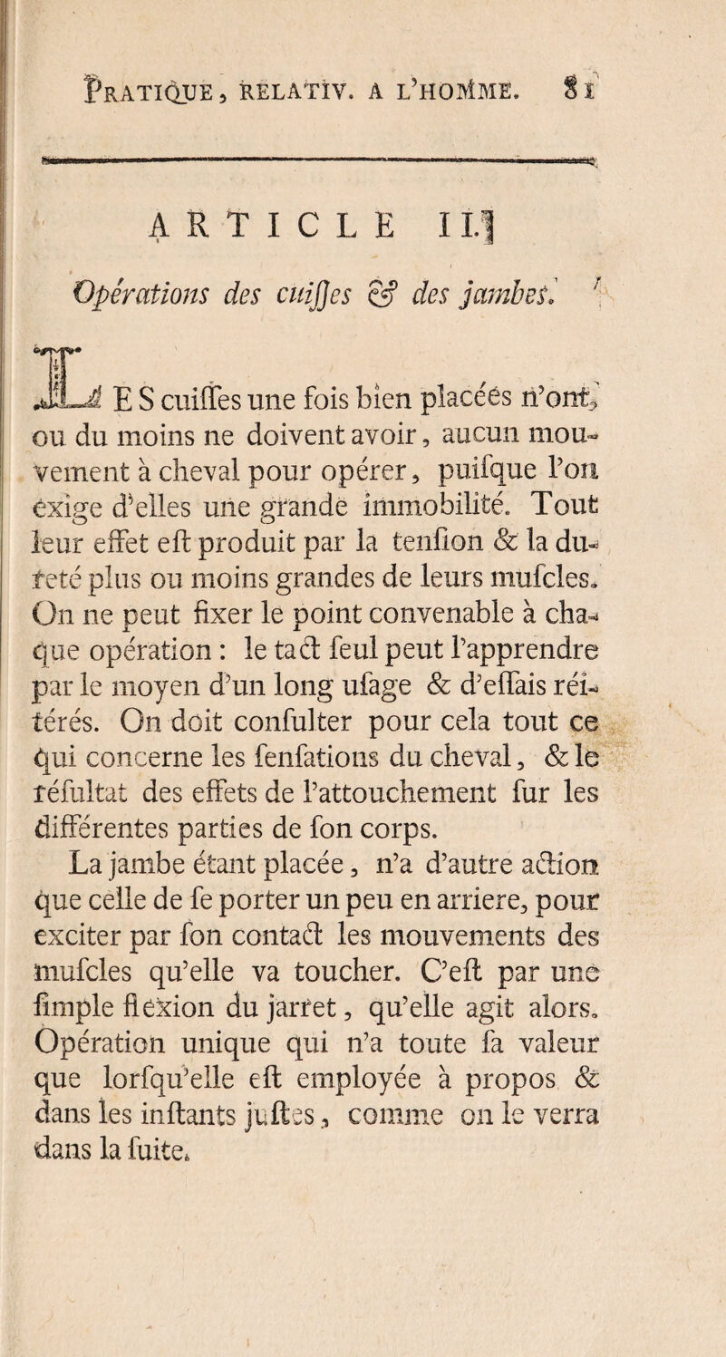 ARTICLE IL] » Opérations des cuijjes & des jambesi T E S cuiffes une fois bien placées n’ont> ou du moins ne doivent avoir, aucun mou¬ vement à cheval pour opérer, puifque Ton exige belles une grande immobilité. Tout leur effet eft produit par la tenfion & la du¬ veté plus ou moins grandes de leurs mufcles. On ne peut fixer le point convenable à cha-> que opération : le tact feul peut l’apprendre par le moyen d’un long ufage & d’elfais réi¬ térés. On doit confulter pour cela tout ce qui concerne les fenfations du cheval, & le réfultat des effets de l’attouchement fur les différentes parties de fon corps. La jambe étant placée, n’a d’autre action que celle de fe porter un peu en arriéré, pour exciter par fon contaél les mouvements des mufcles qu’elle va toucher. C’eft par une fimpie flexion du jarret, qu’elle agit alors. Opération unique qui n’a toute fa valeur que lorfqu’elle eft employée à propos & dans les inftants jettes, comme on le verra dans la fuite,