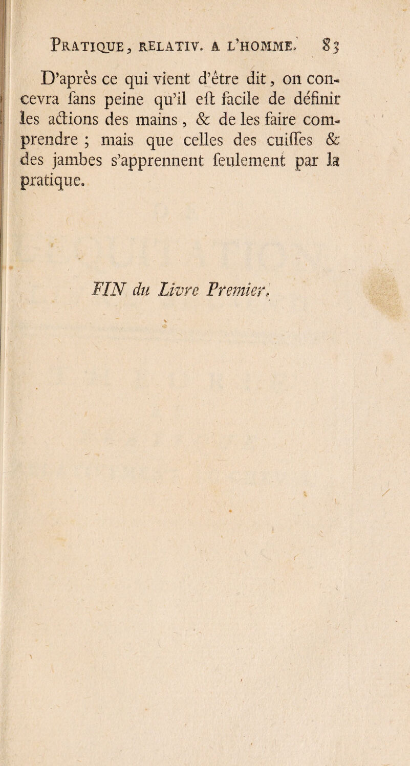 . D’après ce qui vient d’être dit, on con¬ cevra fans peine qu’il eft facile de définir les adions des mains, & de les faire com¬ prendre ; mais que celles des enfiles & des jambes s’apprennent feulement par h pratique. FIN du Livre Premier,