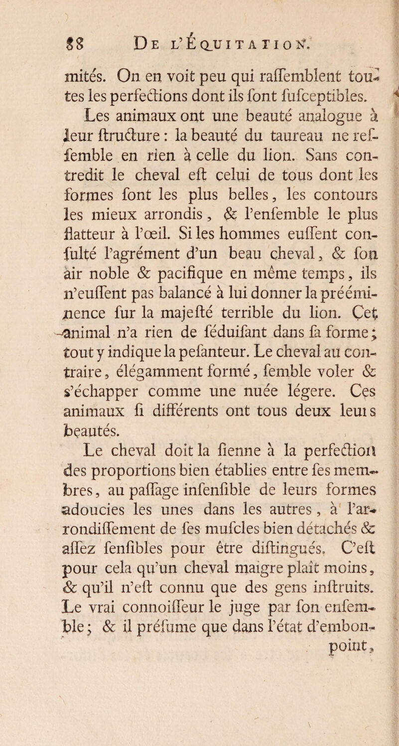 sg De l’Éq_ui t a xiok*. mités. On en voit peu qui raffemblent tou- tes les perfeftions dont ils font fufceptibles. Les animaux ont une beauté analogue à leur ftrudure : la beauté du taureau ne ref- femble en rien à celle du lion. Sans con¬ tredit le cheval eft celui de tous dont les formes font les plus belles, les contours les mieux arrondis, & Penfemble le plus flatteur à l’œil. Si les hommes eulfent con- fulté l’agrément d’un beau cheval 3 & fou air noble & pacifique en même temps, ils n’eulfent pas balancé à lui donner la préémi¬ nence fur la majefté terrible du lion. Çet ^animal n’a rien de féduifant dans fa forme ; tout y indique la pefanteur. Le cheval au con¬ traire , élégamment formé, femble voler & s’échapper comme une nuée légère. Ces animaux fi différents ont tous deux leuis beautés. Le cheval doit la fienne à la perfe&ioa des proportions bien établies entre fes mem¬ bres , au paffage infenfible de leurs formes adoucies les unes dans les autres, à l’ar* rondiffement de fes mufcles bien détachés & alfez fenfibles pour être diftingués. C’ell pour cela qu’un cheval maigre plaît moins, & qu’il n’eft: connu que des gens inftruits. Le vrai connoiffeur le juge par fon enfem* ble ; & il préfume que dans l’état d’embon¬ point ,