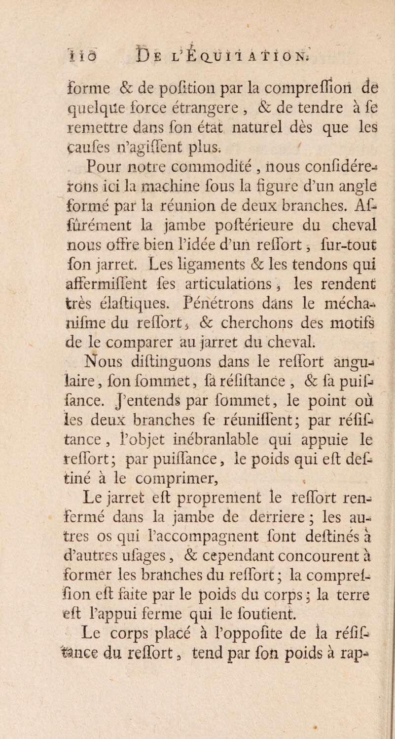 forme & de pofition par la compreflîon de quelque force étrangère , & de tendre à fe remettre dans fon état naturel dès que les Caufes n’agiiïent plus. Pour notre commodité , nous confidére- roiis ici la machine fous la figure d7un angle formé par la réunion de deux branches. Af- furément la jambe poftérieure du cheval nous offre bien l’idée d’un reflort, fur-tout fon jarret. Les ligaments & les tendons qui affermiflent fes articulations , les rendent très élaftiques. Pénétrons dans le mécha- nifme du reflort 5 & cherchons des motifs de le comparer au jarret du cheval. Nous diftinguons dans le reflort àngu-* faire, fon fominet, fa réliftance , & fa puif- fance. J’entends par fommet, le point où les deux branches fe réunifient; par réfif- tance , l’objet inébranlable qui appuie le reflort; par puifîance, le poids qui efl; def- tiné à le comprimer. Le jarret efl: proprement le reflort ren¬ fermé dans la jambe de derrière ; les au¬ tres os qui l’accompagnent font deftinés à d’autres ufages, & cependant concourent à former les branches du reflort ; la compreh lion efl faite par le poids du corps ; la terre efl l’appui ferme qui le foutient. Le corps placé à l’oppofite de la réfif- fence du reflort, tend par fon poids à rap-*