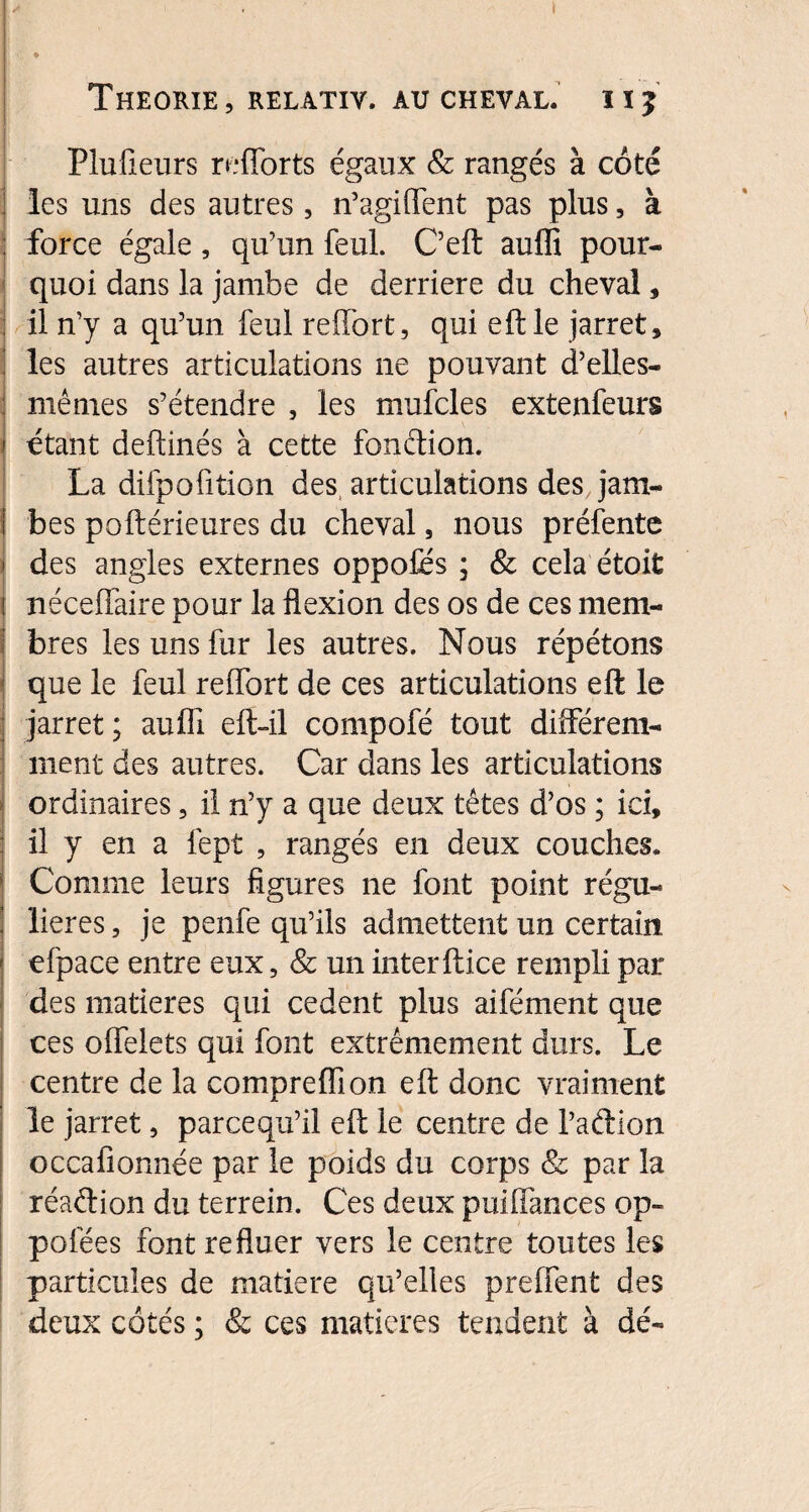 Plufieurs reflorts égaux & rangés à côté les uns des autres, n’agiffent pas plus, à force égale, qu’un feul. C’eft auflî pour¬ quoi dans la jambe de derrière du cheval, il n’y a qu’un feul reflbrt, qui eftle jarret, ! les autres articulations ne pouvant d’elles- mêmes s’étendre , les mufcles extenfeurs étant deftinés à cette fonétion. La difpofition des articulations des jam- i bes poftérieures du cheval, nous préfente | des angles externes oppoles ; & cela étoit ! nécelfaire pour la flexion des os de ces mem- j bres les uns fur les autres. Nous répétons que le feul reffort de ces articulations eft le jarret ; aufïï eft-il compofé tout différem¬ ment des autres. Car dans les articulations ordinaires, il n’y a que deux têtes d’os ; ici, il y en a lept , rangés en deux couches. Comme leurs figures ne font point régu¬ lières , je penfe qu’ils admettent un certain efpace entre eux, & un interftice rempli par des matières qui cedent plus aifément que ces offelets qui font extrêmement durs. Le centre de la compreffion eft donc vraiment le jarret, parcequ’il eft le centre de l’adion occafionnée par le poids du corps & par la réaftion du terrein. Ces deux puiffances op- pofées font refluer vers le centre toutes les particules de matière qu’elles preflent des deux côtés ; & ces matières tendent à dé-