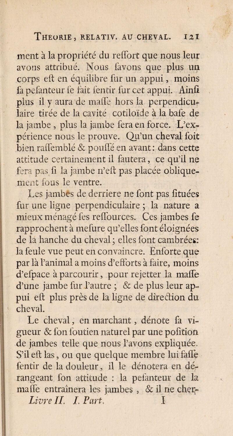 ment à la propriété du reffort que nous leur avons attribué. Nous favons que plus un corps eft en équilibre fur un appui, moins fa pefanteur fe fait fentir fur cet appui. Ainfi plus il y aura de maffe hors la perpendicu¬ laire tirée de la cavité cotiloïde à la bafe de la jambe , plus la jambe fera en force. L’ex¬ périence nous le prouve. Qu’un cheval foit bien raffemblé & pouffé en avant : dans cette attitude certainement il fautera, ce qu’il ne fera pas fi la jambe n’eft pas placée oblique¬ ment fous le ventre. Les jambes de derrière ne font pas fituées fur une ligne perpendiculaire ; la nature a mieux ménagé fes reffources. Ces jambes fe rapprochent à mefure qu’elles font éloignées de la hanche du cheval ; elles font cambrées: la feule vue peut en convaincre. Enforte que par là l’animal a moins d’efforts à faire, moins d’efpace à parcourir, pour rejetter la maffe d’une jambe fur l’autre ; & de plus leur ap¬ pui eft plus près de la ligne de direction du cheval. ILe cheval, en marchant, dénote fa vi¬ gueur & fon foutien naturel par une pofition de jambes telle que nous l’avons expliquée. S’il eft las, ou que quelque membre luifaiTe fentir de la douleur, il le dénotera en dé¬ rangeant fon attitude : la pefanteur de la maffe entraînera les jambes , & il ne chçm