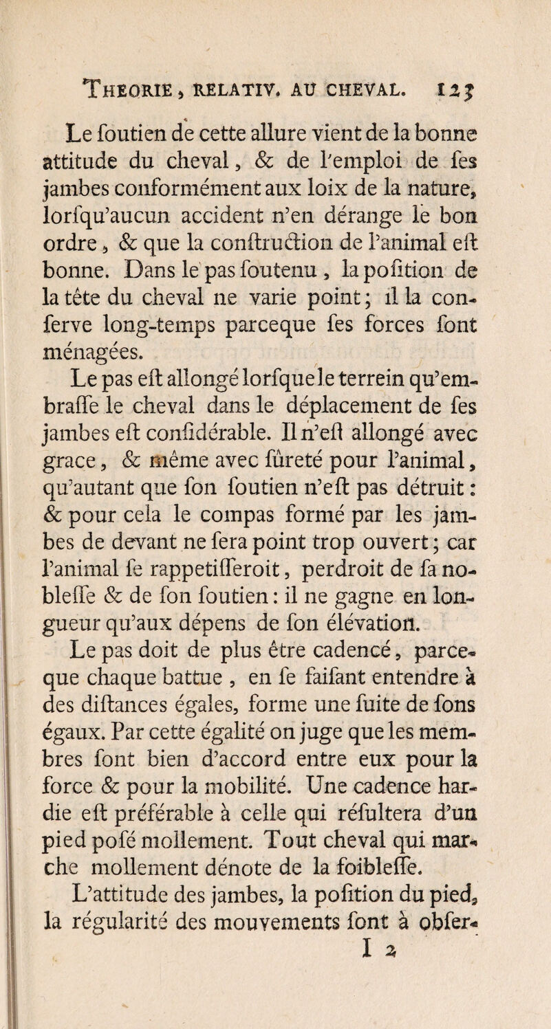 « Le foutien de cette allure vient de la bonne attitude du cheval , & de remploi de fes jambes conformément aux loix de la nature» lorfqu’aucun accident n’en dérange le bon ordre » & que la conftruétion de l’animal eft bonne. Dans le pas foutenu » lapofition de la tête du cheval ne varie point ; il la con- ferve long-temps parceque fes forces font ménagées. Le pas eft allongé lorfquele terrein qu’em- braiTe le cheval dans le déplacement de fes jambes eft confidérable. Iln’eft allongé avec grâce » & même avec fureté pour l’animal » qu’au tant que fon foutien n’eft pas détruit : & pour cela le compas formé par les jam¬ bes de devant ne fera point trop ouvert ; car l’animal fe rappetilferoit, perdroit de fa no¬ ble ffe & de fon foutien : il ne gagne en lon¬ gueur qu’aux dépens de fon élévation. Le pas doit de plus être cadencé » parce¬ que chaque battue » en fe faifant entendre à des diftances égales, forme une fuite de fons égaux. Par cette égalité on juge que les mem¬ bres font bien d’accord entre eux pour la force & pour la mobilité. Une cadence har¬ die eft préférable à celle qui réfultera d’un pied pofé mollement. Tout cheval qui mar¬ che mollement dénote de la foiblefle. L’attitude des jambes, la pofition du pied» la régularité des mouvements font à obfer- I 3