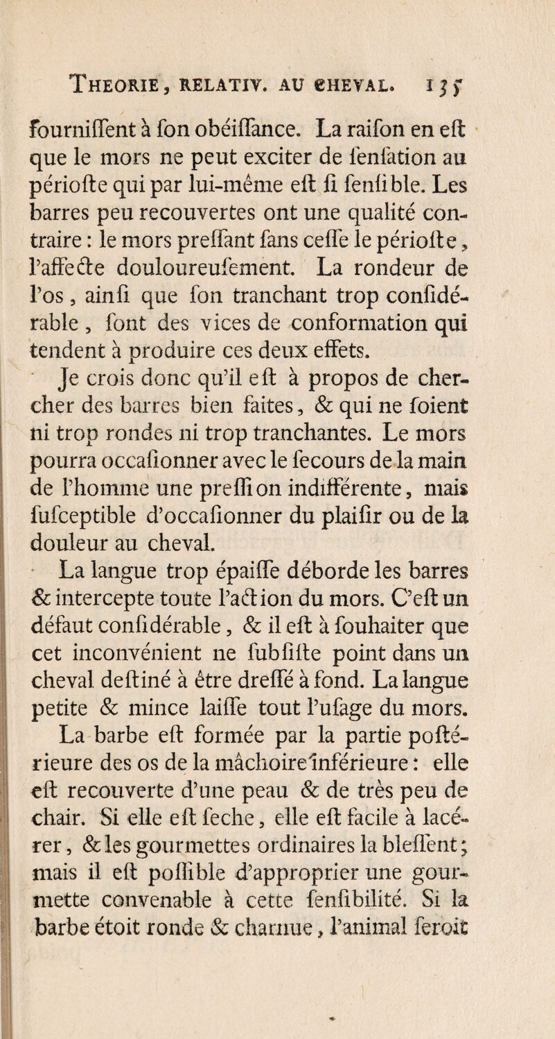 fourniffent à fon obéiffance. La raifort en eft que le mors ne peut exciter de ienfation au périofte qui par lui-même eft fi fenlible. Les barres peu recouvertes ont une qualité con¬ traire : le mors preffant fans ceffe le périofte , faffe de douloureufement. La rondeur de l’os 3 ainfi que fon tranchant trop confidé- rable , font des vices de conformation qui tendent à produire ces deux effets. Je crois donc qu’il eft à propos de cher¬ cher des barres bien faites, & qui ne foient ni trop rondes ni trop tranchantes. Le mors pourra occafionner avec le fecours de la main de l’homme une preffion indifférente, mais fufceptible d’occafionner du plaifir ou de la douleur au cheval. La langue trop épaiffe déborde les barres & intercepte toute l’adion du mors. C’eft un défaut confidérable, & il eft à fouhaiter que cet inconvénient ne fublîfte point dans un cheval deftiné à être dreffé à fond. La langue petite & mince laiffe tout l’ufage du mors. La barbe eft formée par la partie pofté- rieure des os de la mâchoire Inférieure : elle eft recouverte d’une peau & de très peu de chair. Si elle eft feche, elle eft facile à lacé¬ rer , & les gourmettes ordinaires la blefiént ; mais il eft pollible d’approprier une gour¬ mette convenable à cette fenfibilité. Si la barbe étoit ronde & charnue ? l’animal ferait