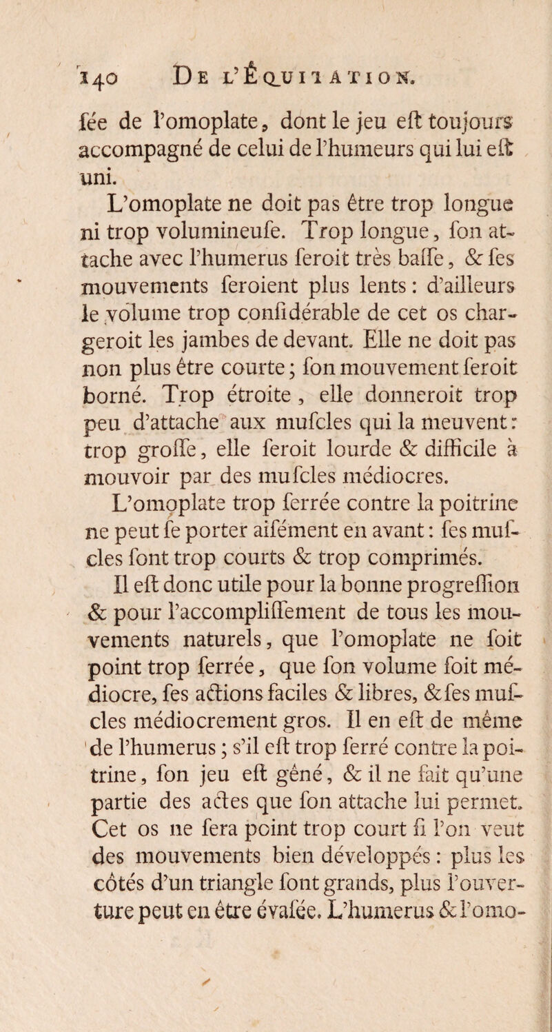 fée de l’omoplate, dont le jeu eft toujours accompagné de celui de l’humeurs qui lui eft uni. L’omoplate ne doit pas être trop longue ni trop volumineufe. Trop longue, fon at¬ tache avec l’humerus feroit très balfe, & fes mouvements feroient plus lents : d’ailleurs le volume trop confidérable de cet os char- geroit les jambes de devant Elle ne doit pas non plus être courte ; fon mouvement feroit borné. Trop étroite , elle donneroit trop peu d’attache aux mufcles qui la meuvent : trop groffe, elle feroit lourde & difficile à mouvoir par des mufcles médiocres. L’omoplate trop ferrée contre la poitrine ne peut fe porter aifément en avant : fes muf¬ cles font trop courts & trop comprimés. Il eft donc utile pour la bonne progreffioti & pour l’accompliflement de tous les mou¬ vements naturels, que l’omoplate ne foit point trop ferrée, que fon volume foit mé¬ diocre, fes aftions faciles & libres, &fes muf¬ cles médiocrement gros. Il en eft de même de l’humerus ; s’il eft trop ferré contre la poi¬ trine, fon jeu eft gêné, & il ne fait qu’une partie des aéles que fon attache lui permet Cet os ne fera point trop court fi l’on veut des mouvements bien développés : plus les côtés d’un triangle font grands, plus l’ouver¬ ture peut en être évafée. L’humerus &l’omo-