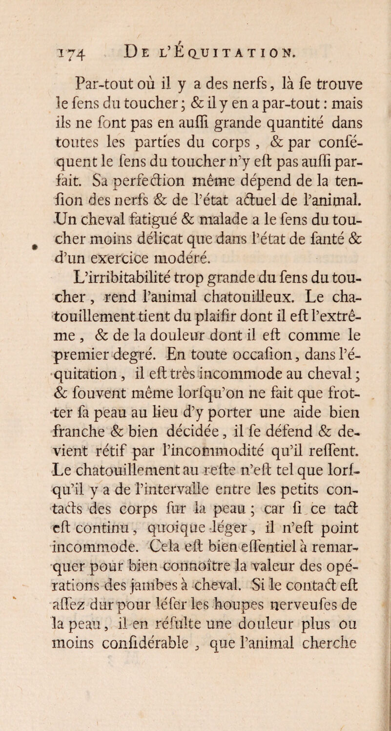 Par-tout où il y a des nerfs, là fe trouve le fens du toucher ; & il y en a par-tout : mais ils ne font pas en auffi. grande quantité dans toutes les parties du corps, & par confé- quent le fens du toucher n’y eft pas auffi par¬ fait. Sa perfection même dépend de la ten- fion des nerfs & de l’état aétuel de l’animal. .Un cheval fatigué & malade a le fens du tou- cher moins délicat que dans l’état de fanté & d’un exercice modéré. L’irribitabilité trop grande du fens du tou¬ cher , rend l’animal chatouilleux. Le cha¬ touillement tient du plaifir dont il eft l’extrê¬ me , & de la douleur dont il eft comme le premier degré. En toute occafion, dans l’é¬ quitation , il eft très incommode au cheval ; & fouvent même lorfqu’on ne fait que frot¬ ter fa peau au lieu d’y porter une aide bien franche & bien décidée, il fe défend & de¬ vient rétif par l’incommodité qu’il reffent. Le chatouillement au refte n’eft tel que lorf- qu’il y a de l’intervalle entre les petits con¬ tacts des corps fur la peau ; car fi ce taél eft continu , quoique léger, il n’eft point incommode. Cela eft bien efièntiel à remar¬ quer pour bien connoître la valeur des opé¬ rations des jambes à cheval. Si le contaft eft allez dur pour léfer les houpes nerveufes de la peau, il en réfulte une douleur plus ou moins confidérabie , que l’animal cherche