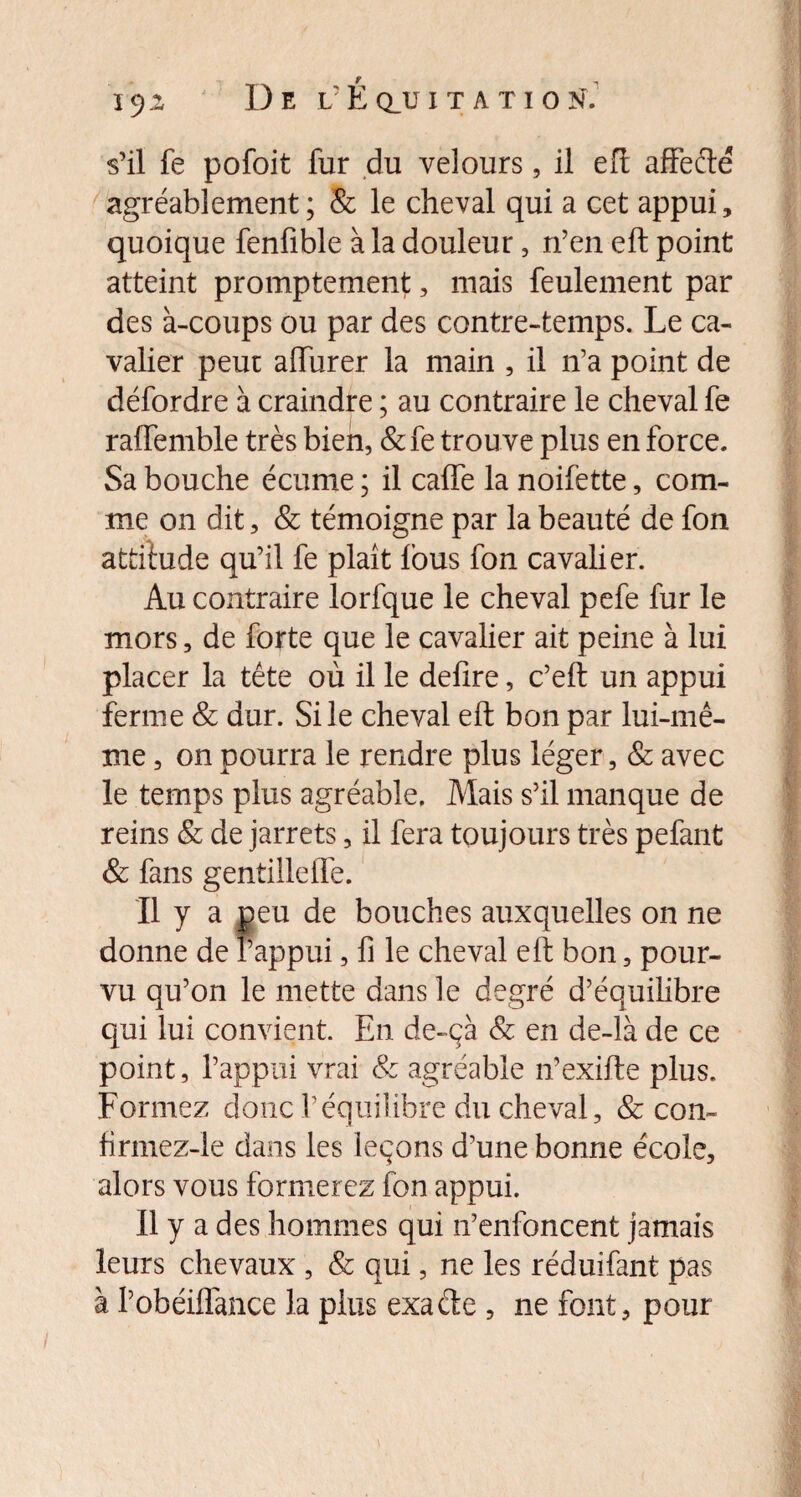 s’il fe pofoit fur du velours, il eft affefté agréablement; & le cheval qui a cet appui, quoique fenfible à la douleur, n’en eft point atteint promptement, mais feulement par des à-coups ou par des contre-temps. Le ca¬ valier peut alfurer la main , il n’a point de défordre à craindre ; au contraire le cheval fe raffemble très bien, &fe trouve plus en force. Sa bouche écume ; il calfe la noifette, com¬ me on dit, & témoigne par la beauté de fon attitude qu’il fe plaît fous fon cavalier. Au contraire lorfque le cheval pefe fur le mors, de forte que le cavalier ait peine à lui placer la tête où il le déliré, c’eft un appui ferme & dur. Si le cheval eft bon par lui-mê¬ me , on pourra le rendre plus léger, & avec le temps plus agréable. Mais s’il manque de reins & de jarrets, il fera toujours très pefant & fans gentille lie. Il y a peu de bouches auxquelles on ne donne de l’appui, fi le cheval eft bon, pour¬ vu qu’on le mette dans le degré d’équilibre qui lui convient. En de-çà & en de-là de ce point, l’appui vrai & agréable n’exifte plus. Formez donc l’équilibre du cheval, & con- firmez-le dans les leçons d’une bonne école, alors vous formerez fon appui. Il y a des hommes qui n’enfoncent jamais leurs chevaux , & qui, ne les réduifant pas à l’obéiflànce la plus exacfte , ne font, pour