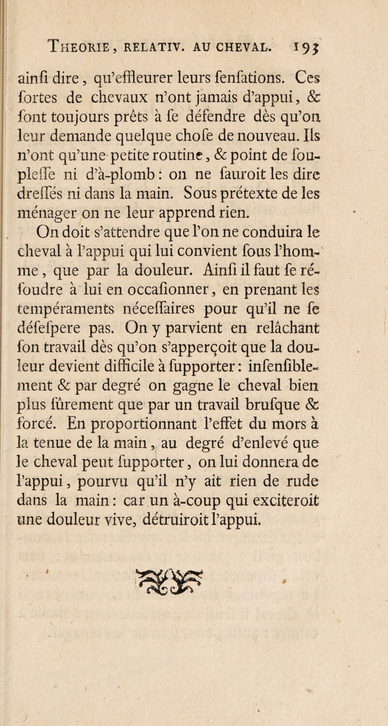 ainfi. dire, qu’effleurer leurs fenfations. Ces fortes de chevaux n’ont jamais d’appui, & font toujours prêts à fe défendre dès qu’on leur demande quelque chofe de nouveau. Ils n’ont qu’une petite routine, & point de fou- pleffe ni d’à-plomb : 011 ne fauroit les dire dreffés ni dans la main. Sous prétexte de les ménager 011 ne leur apprend rien. On doit s’attendre que l’on ne conduira le cheval à l’appui qui lui convient fous l’hom¬ me , que par la douleur. Ainfi il faut fe ré¬ foudre à lui en occafionner, en prenant les tempéraments néceffaires pour qu’il ne fe défefpere pas. On y parvient en relâchant fon travail dès qu’on s’apperçoit que la dou¬ leur devient difficile à fupporter : infenlîble- ment & par degré on gagne le cheval bien plus fûrement que par un travail brufque & forcé. En proportionnant l’effet du mors à la tenue de la main, au degré d’enlevé que le cheval peut fupporter, on lui donnera de l’appui, pourvu qu’il n’y ait rien de rude dans la main : car un à-coup qui exciteroit une douleur vive, détruiroit l’appui.